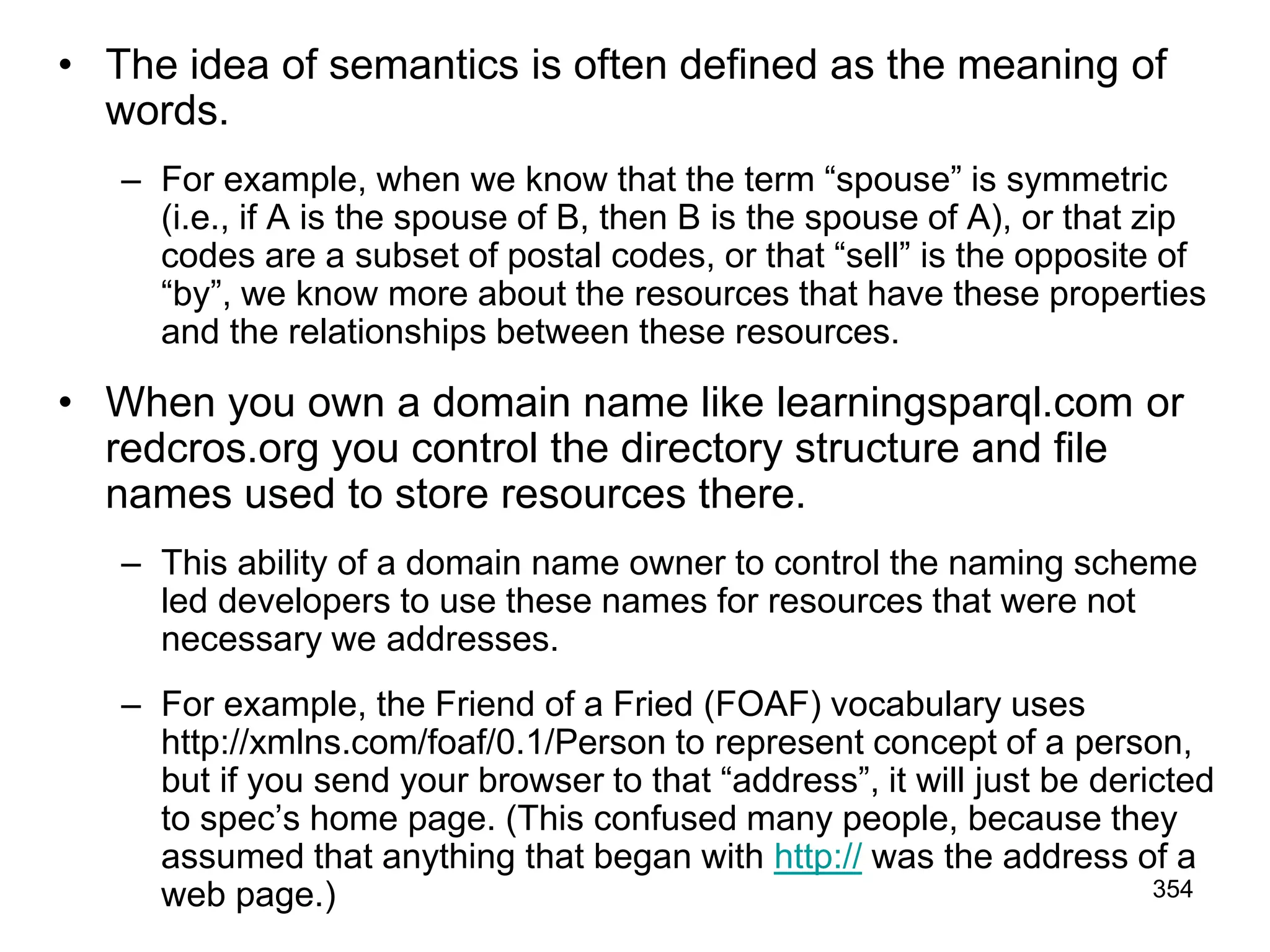 • The idea of semantics is often defined as the meaning of
words.
– For example, when we know that the term “spouse” is symmetric
(i.e., if A is the spouse of B, then B is the spouse of A), or that zip
codes are a subset of postal codes, or that “sell” is the opposite of
“by”, we know more about the resources that have these properties
and the relationships between these resources.
• When you own a domain name like learningsparql.com or
redcros.org you control the directory structure and file
names used to store resources there.
– This ability of a domain name owner to control the naming scheme
led developers to use these names for resources that were not
necessary we addresses.
– For example, the Friend of a Fried (FOAF) vocabulary uses
http://xmlns.com/foaf/0.1/Person to represent concept of a person,
but if you send your browser to that “address”, it will just be dericted
to spec’s home page. (This confused many people, because they
assumed that anything that began with http:// was the address of a
web page.) 354
 