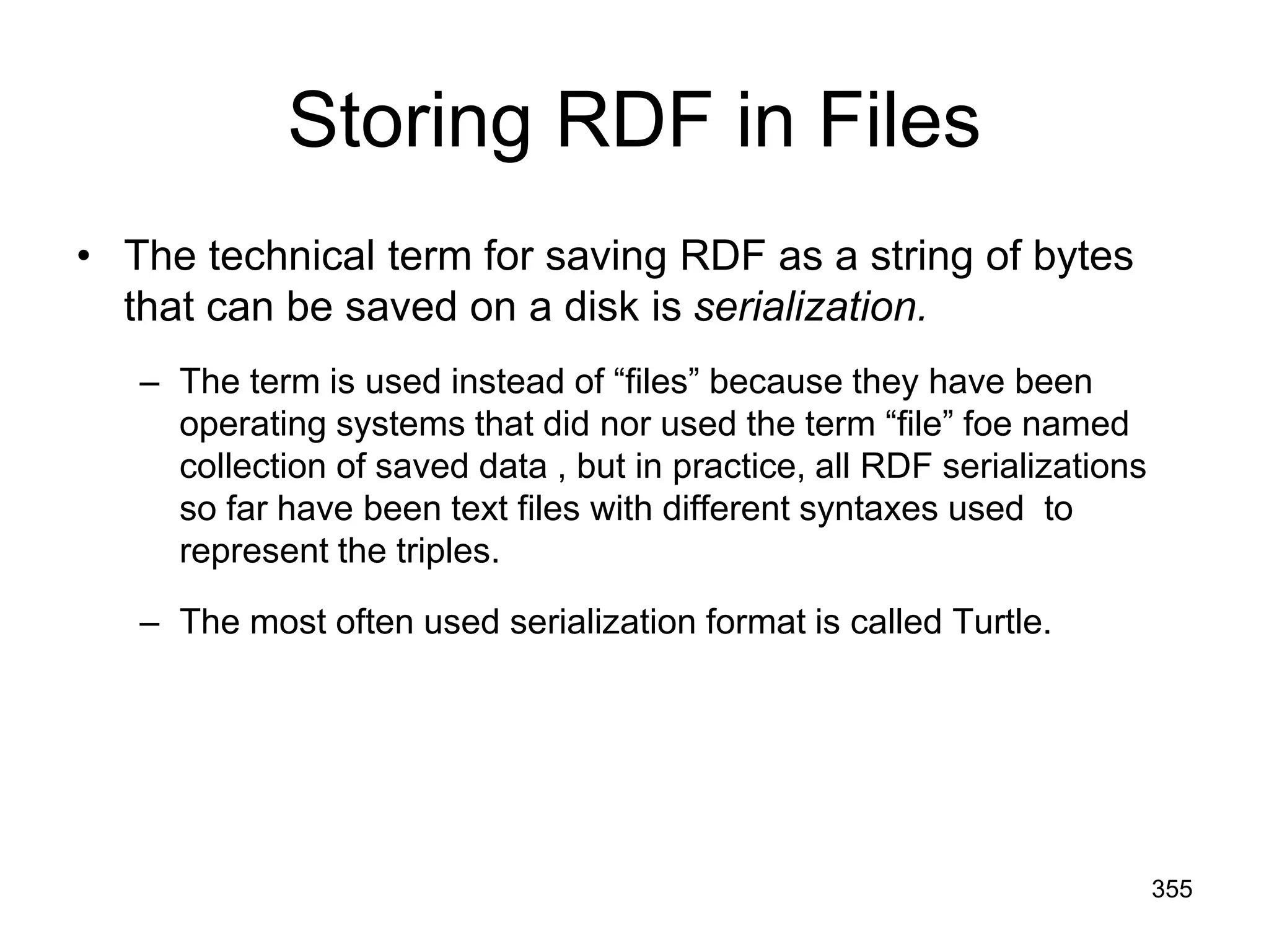 Storing RDF in Files
• The technical term for saving RDF as a string of bytes
that can be saved on a disk is serialization.
– The term is used instead of “files” because they have been
operating systems that did nor used the term “file” foe named
collection of saved data , but in practice, all RDF serializations
so far have been text files with different syntaxes used to
represent the triples.
– The most often used serialization format is called Turtle.
355
 