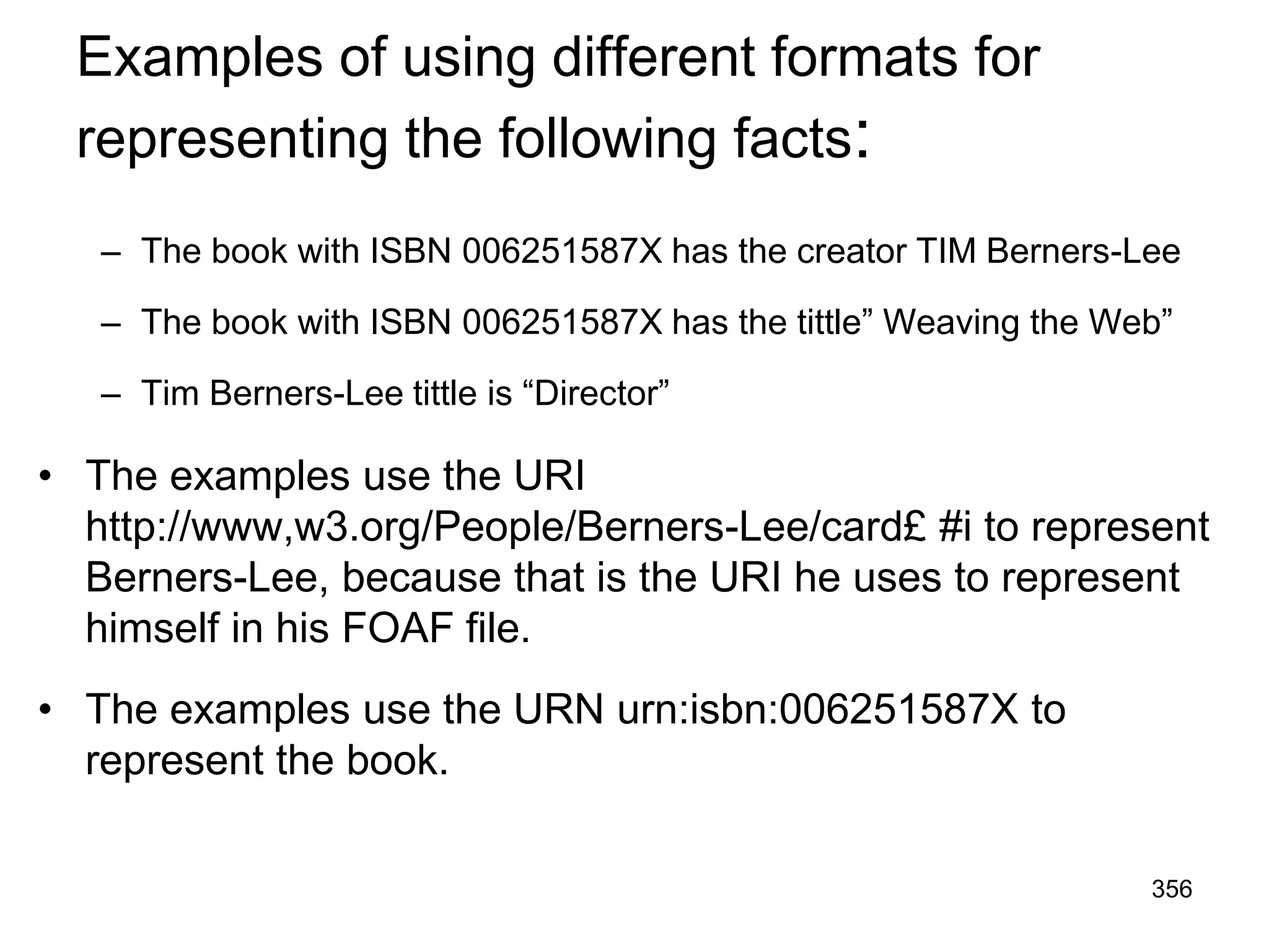 Examples of using different formats for
representing the following facts:
– The book with ISBN 006251587X has the creator TIM Berners-Lee
– The book with ISBN 006251587X has the tittle” Weaving the Web”
– Tim Berners-Lee tittle is “Director”
• The examples use the URI
http://www,w3.org/People/Berners-Lee/card£ #i to represent
Berners-Lee, because that is the URI he uses to represent
himself in his FOAF file.
• The examples use the URN urn:isbn:006251587X to
represent the book.
356
 