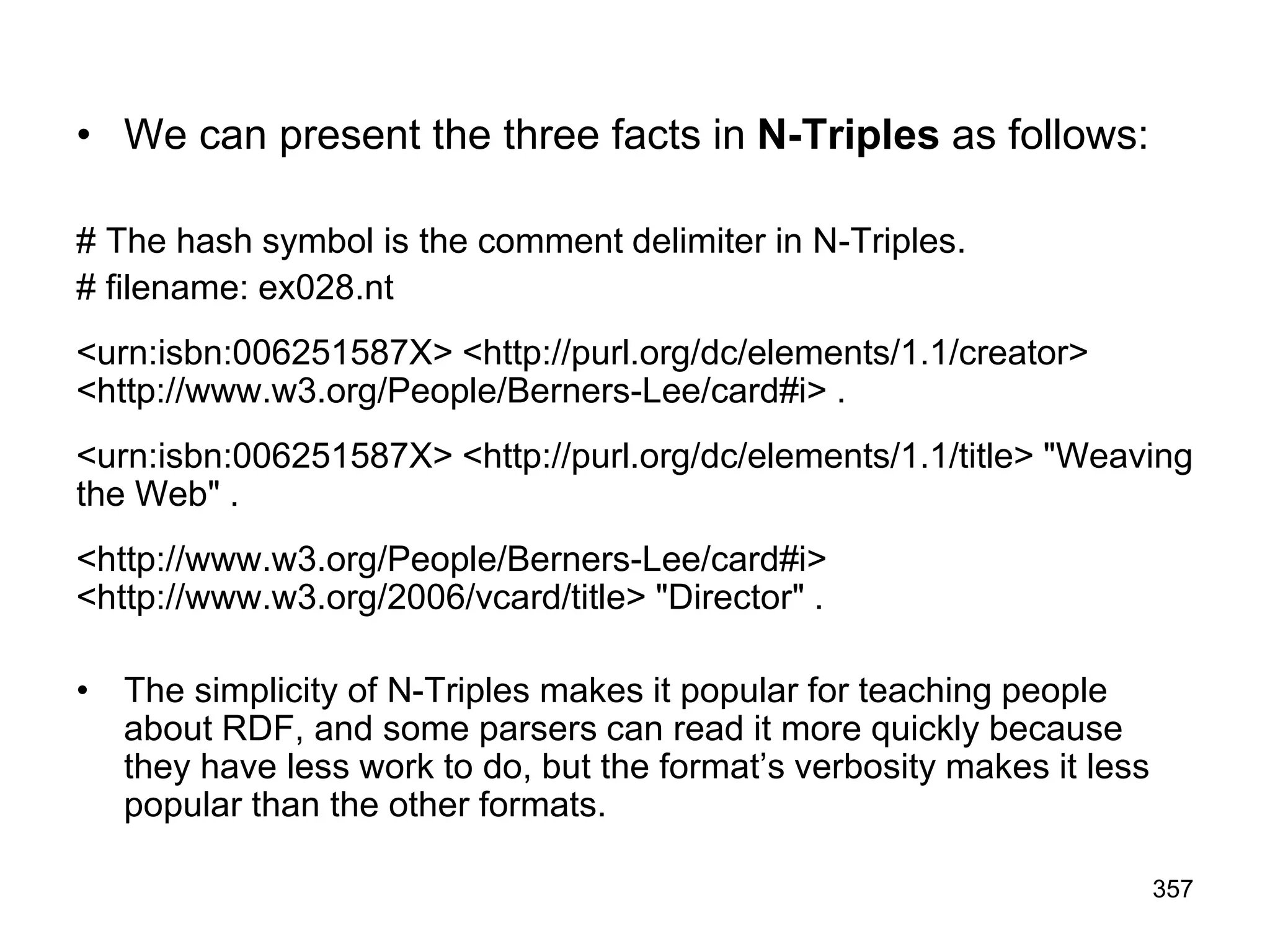 • We can present the three facts in N-Triples as follows:
# The hash symbol is the comment delimiter in N-Triples.
# filename: ex028.nt
<urn:isbn:006251587X> <http://purl.org/dc/elements/1.1/creator>
<http://www.w3.org/People/Berners-Lee/card#i> .
<urn:isbn:006251587X> <http://purl.org/dc/elements/1.1/title> "Weaving
the Web" .
<http://www.w3.org/People/Berners-Lee/card#i>
<http://www.w3.org/2006/vcard/title> "Director" .
• The simplicity of N-Triples makes it popular for teaching people
about RDF, and some parsers can read it more quickly because
they have less work to do, but the format’s verbosity makes it less
popular than the other formats.
357
 