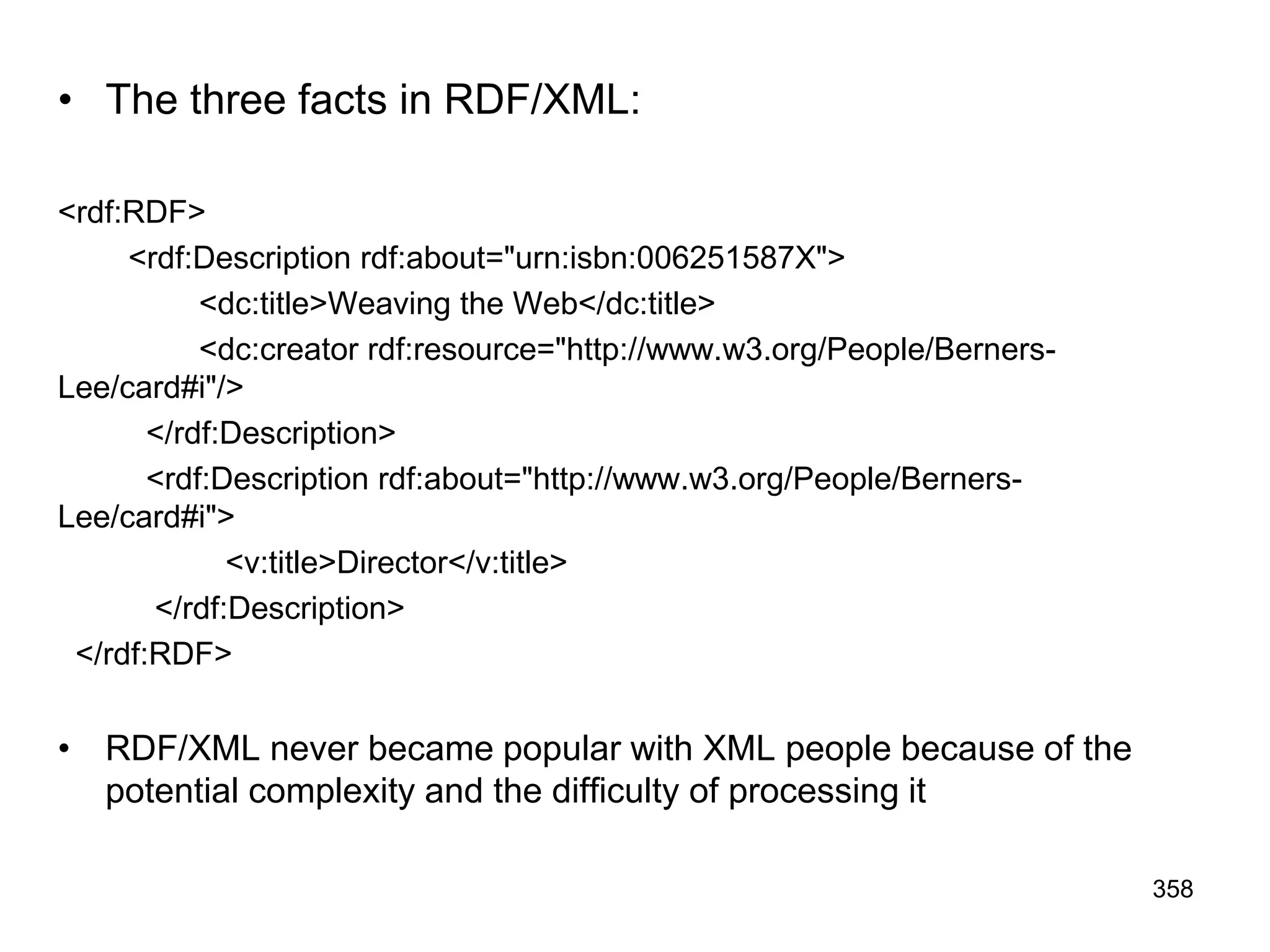 • The three facts in RDF/XML:
<rdf:RDF>
<rdf:Description rdf:about="urn:isbn:006251587X">
<dc:title>Weaving the Web</dc:title>
<dc:creator rdf:resource="http://www.w3.org/People/Berners-
Lee/card#i"/>
</rdf:Description>
<rdf:Description rdf:about="http://www.w3.org/People/Berners-
Lee/card#i">
<v:title>Director</v:title>
</rdf:Description>
</rdf:RDF>
• RDF/XML never became popular with XML people because of the
potential complexity and the difficulty of processing it
358
 