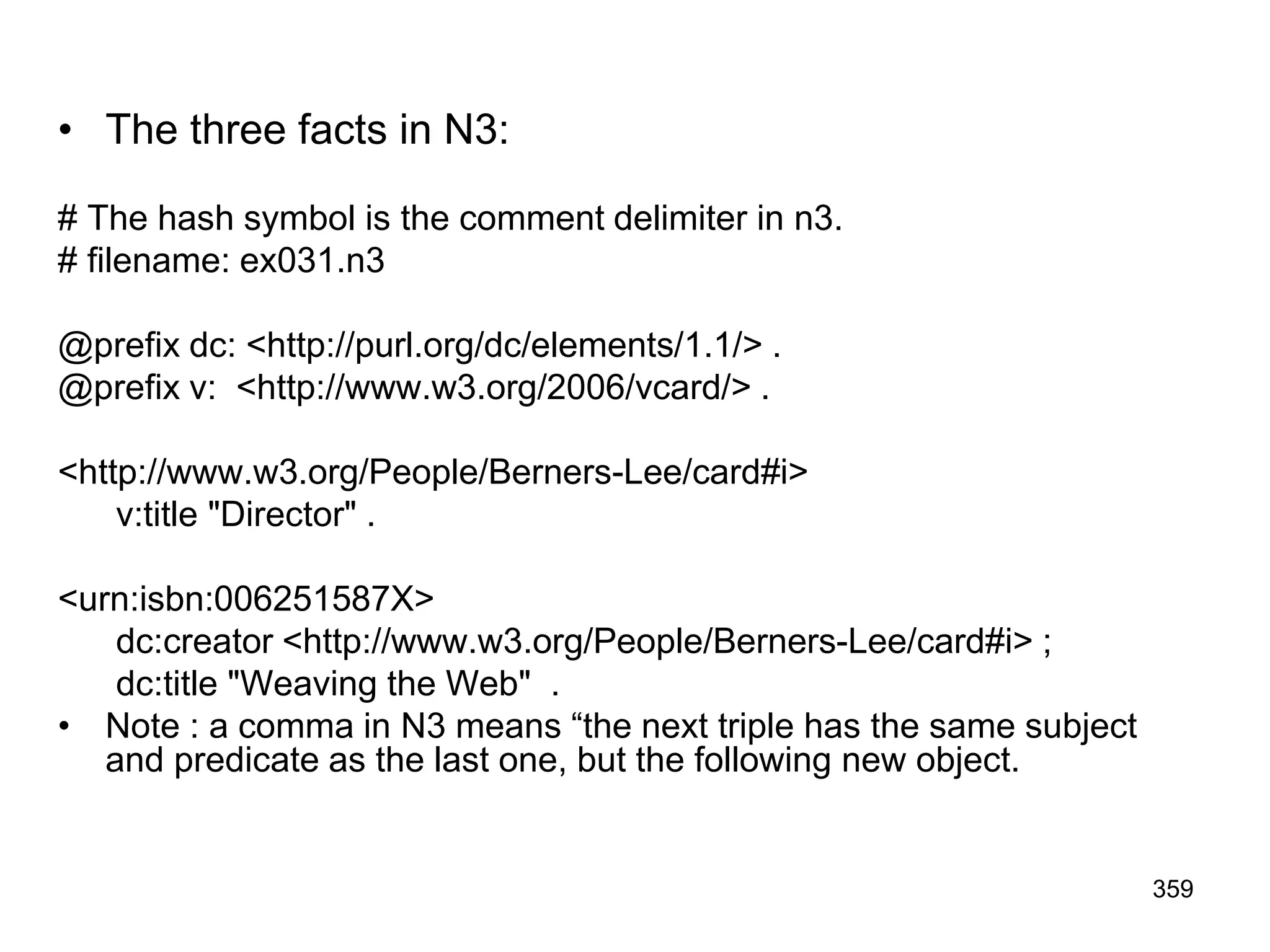 • The three facts in N3:
# The hash symbol is the comment delimiter in n3.
# filename: ex031.n3
@prefix dc: <http://purl.org/dc/elements/1.1/> .
@prefix v: <http://www.w3.org/2006/vcard/> .
<http://www.w3.org/People/Berners-Lee/card#i>
v:title "Director" .
<urn:isbn:006251587X>
dc:creator <http://www.w3.org/People/Berners-Lee/card#i> ;
dc:title "Weaving the Web" .
• Note : a comma in N3 means “the next triple has the same subject
and predicate as the last one, but the following new object.
359
 