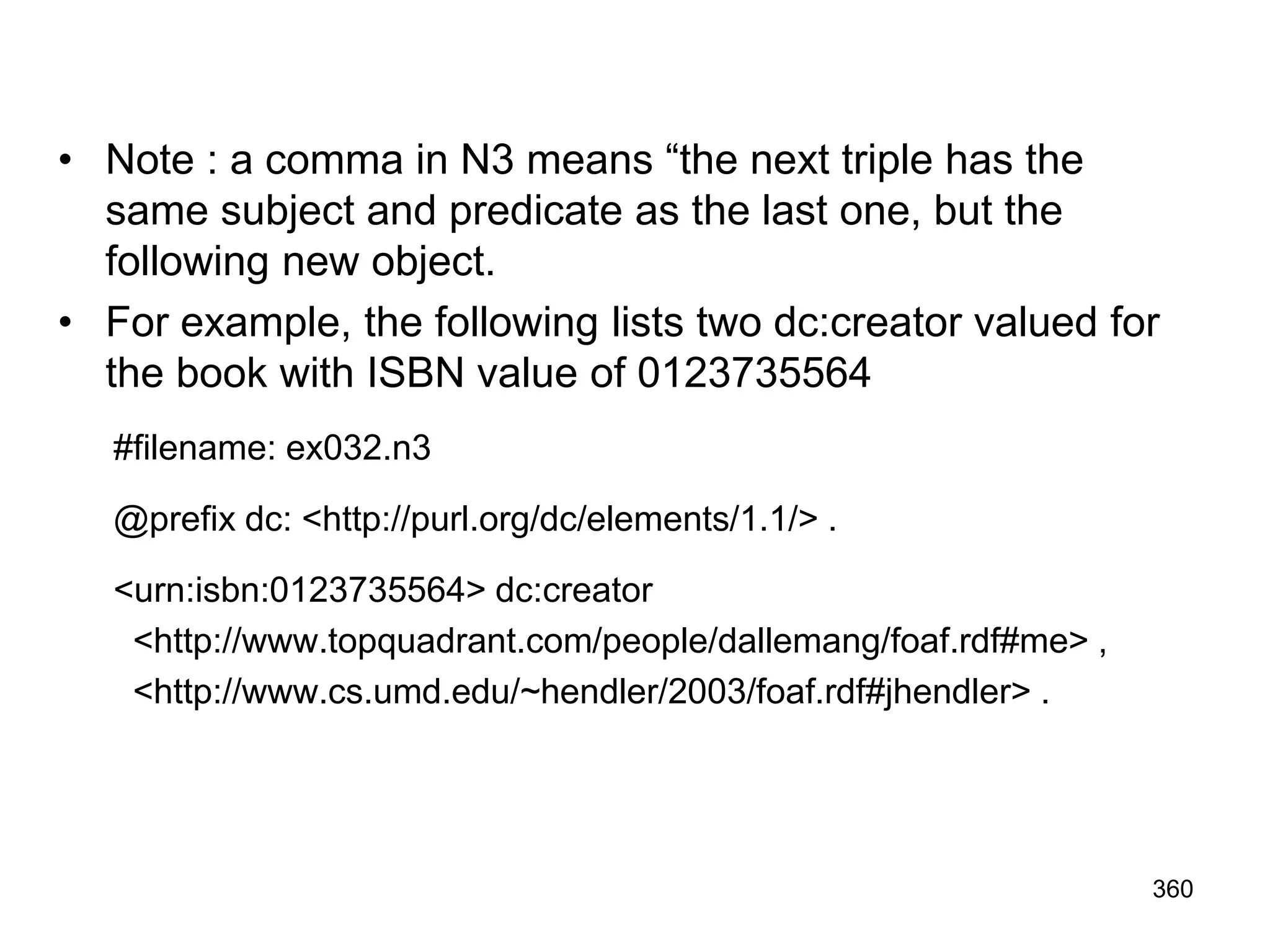 • Note : a comma in N3 means “the next triple has the
same subject and predicate as the last one, but the
following new object.
• For example, the following lists two dc:creator valued for
the book with ISBN value of 0123735564
#filename: ex032.n3
@prefix dc: <http://purl.org/dc/elements/1.1/> .
<urn:isbn:0123735564> dc:creator
<http://www.topquadrant.com/people/dallemang/foaf.rdf#me> ,
<http://www.cs.umd.edu/~hendler/2003/foaf.rdf#jhendler> .
360
 