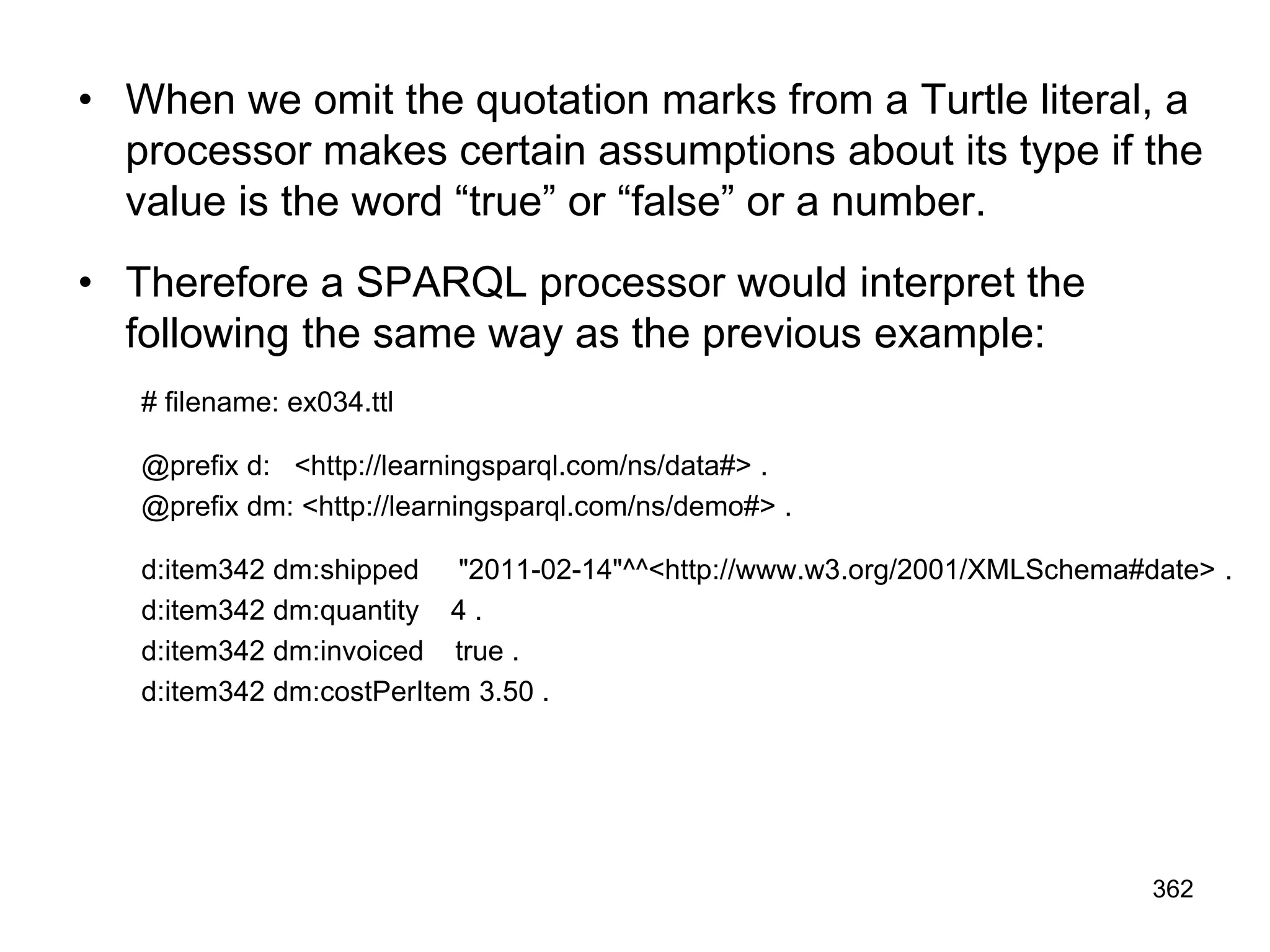 • When we omit the quotation marks from a Turtle literal, a
processor makes certain assumptions about its type if the
value is the word “true” or “false” or a number.
• Therefore a SPARQL processor would interpret the
following the same way as the previous example:
# filename: ex034.ttl
@prefix d: <http://learningsparql.com/ns/data#> .
@prefix dm: <http://learningsparql.com/ns/demo#> .
d:item342 dm:shipped "2011-02-14"^^<http://www.w3.org/2001/XMLSchema#date> .
d:item342 dm:quantity 4 .
d:item342 dm:invoiced true .
d:item342 dm:costPerItem 3.50 .
362
 