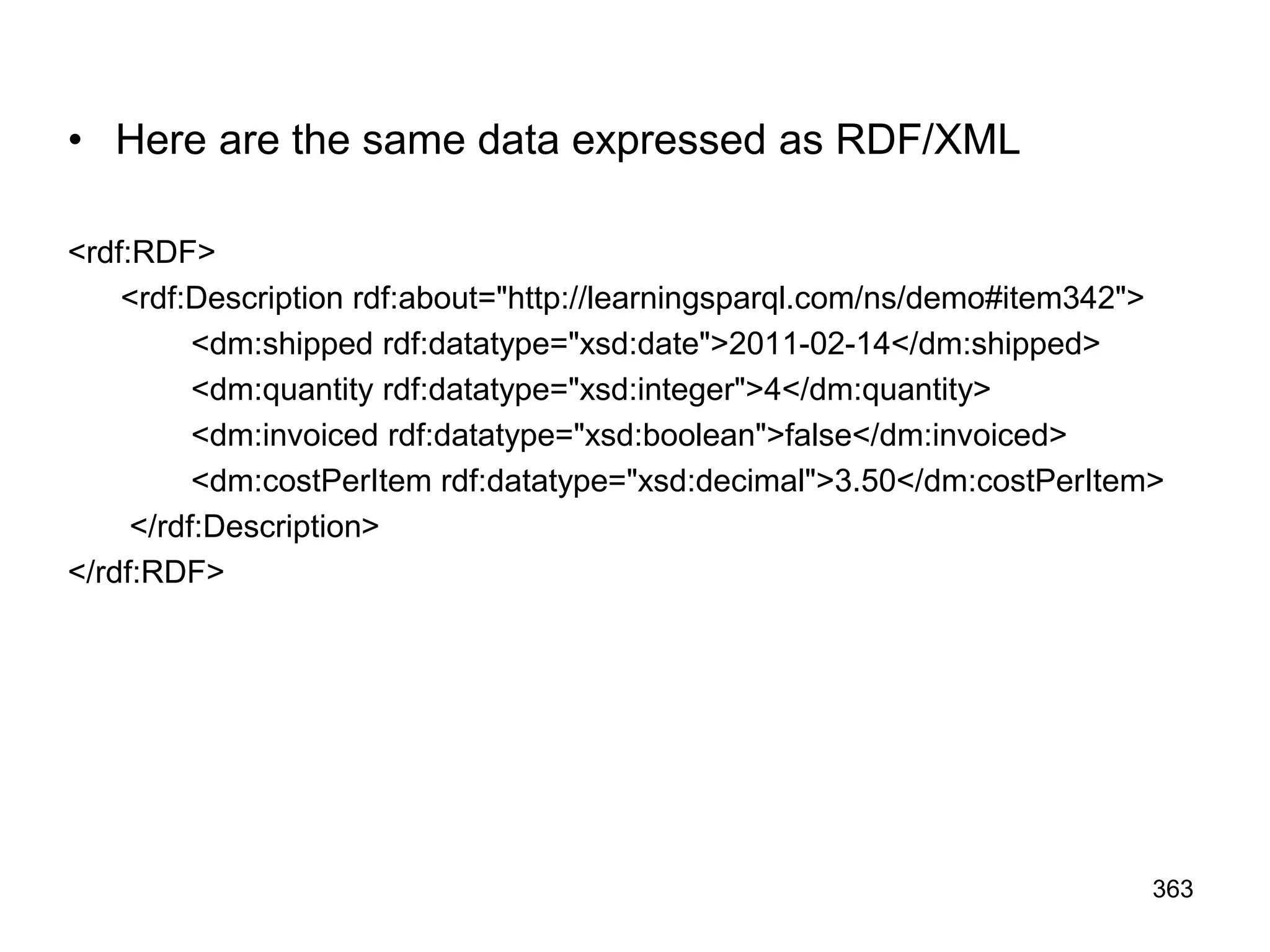 • Here are the same data expressed as RDF/XML
<rdf:RDF>
<rdf:Description rdf:about="http://learningsparql.com/ns/demo#item342">
<dm:shipped rdf:datatype="xsd:date">2011-02-14</dm:shipped>
<dm:quantity rdf:datatype="xsd:integer">4</dm:quantity>
<dm:invoiced rdf:datatype="xsd:boolean">false</dm:invoiced>
<dm:costPerItem rdf:datatype="xsd:decimal">3.50</dm:costPerItem>
</rdf:Description>
</rdf:RDF>
363
 