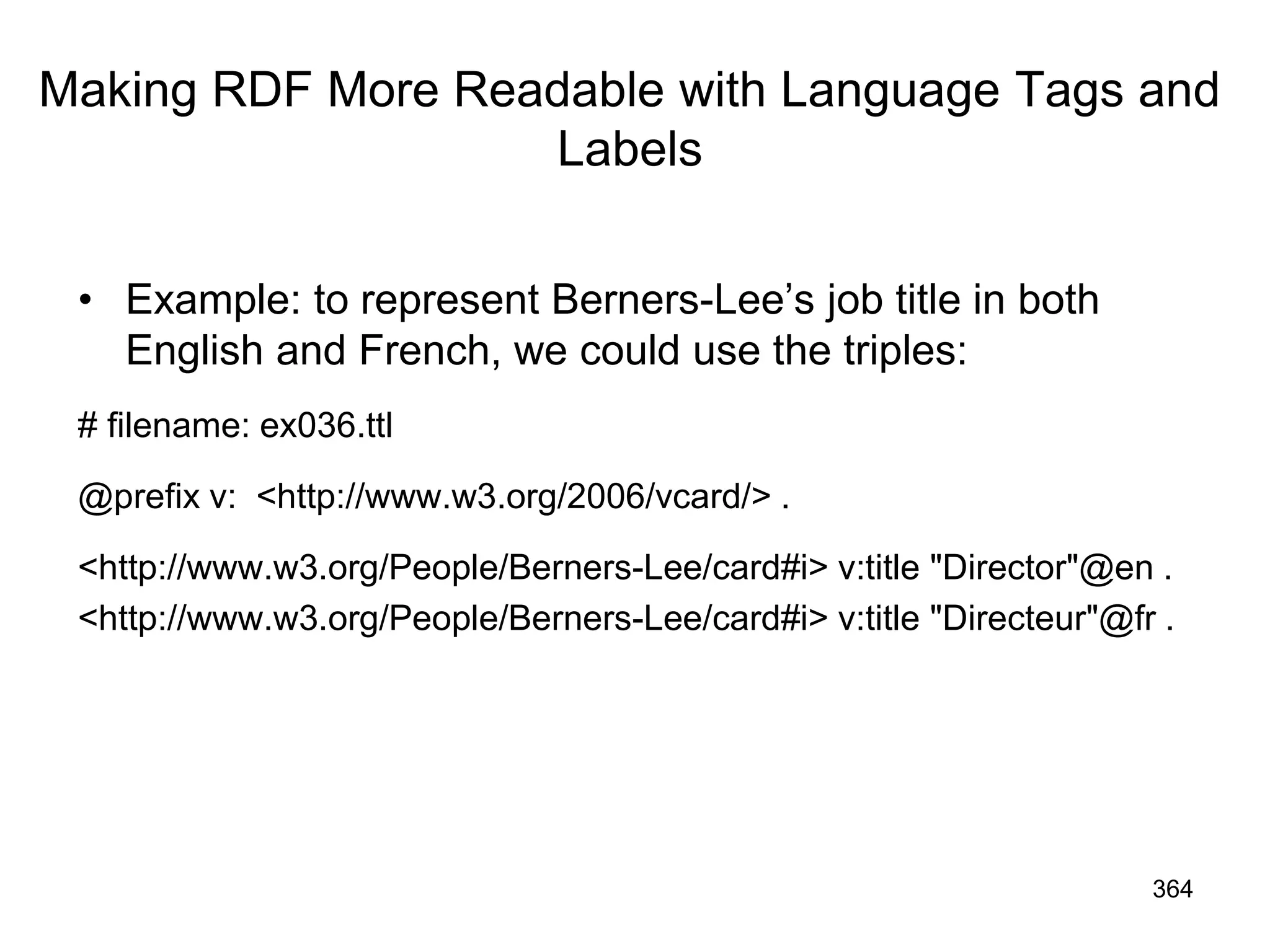 Making RDF More Readable with Language Tags and
Labels
• Example: to represent Berners-Lee’s job title in both
English and French, we could use the triples:
# filename: ex036.ttl
@prefix v: <http://www.w3.org/2006/vcard/> .
<http://www.w3.org/People/Berners-Lee/card#i> v:title "Director"@en .
<http://www.w3.org/People/Berners-Lee/card#i> v:title "Directeur"@fr .
364
 