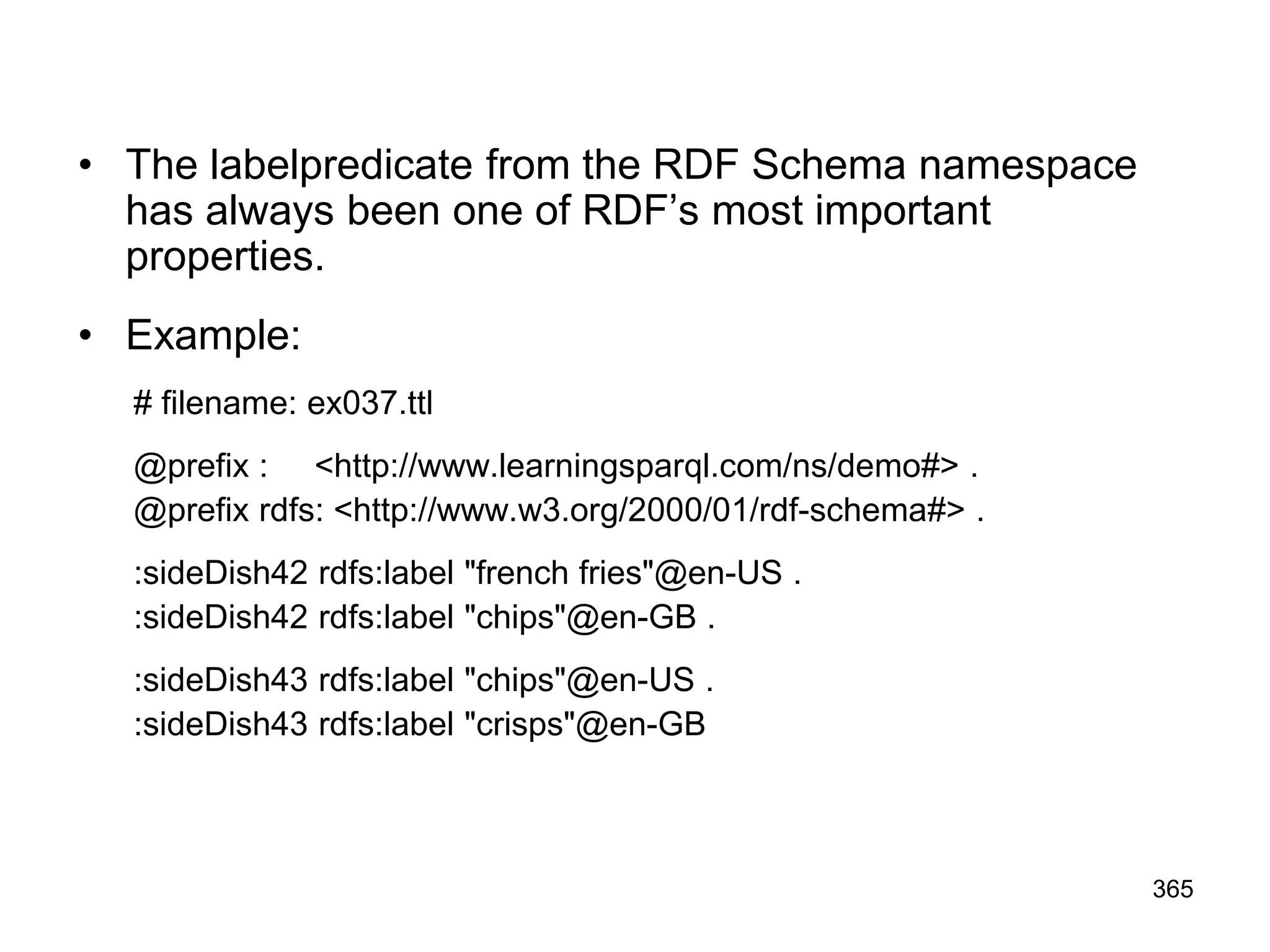 • The labelpredicate from the RDF Schema namespace
has always been one of RDF’s most important
properties.
• Example:
# filename: ex037.ttl
@prefix : <http://www.learningsparql.com/ns/demo#> .
@prefix rdfs: <http://www.w3.org/2000/01/rdf-schema#> .
:sideDish42 rdfs:label "french fries"@en-US .
:sideDish42 rdfs:label "chips"@en-GB .
:sideDish43 rdfs:label "chips"@en-US .
:sideDish43 rdfs:label "crisps"@en-GB
365
 