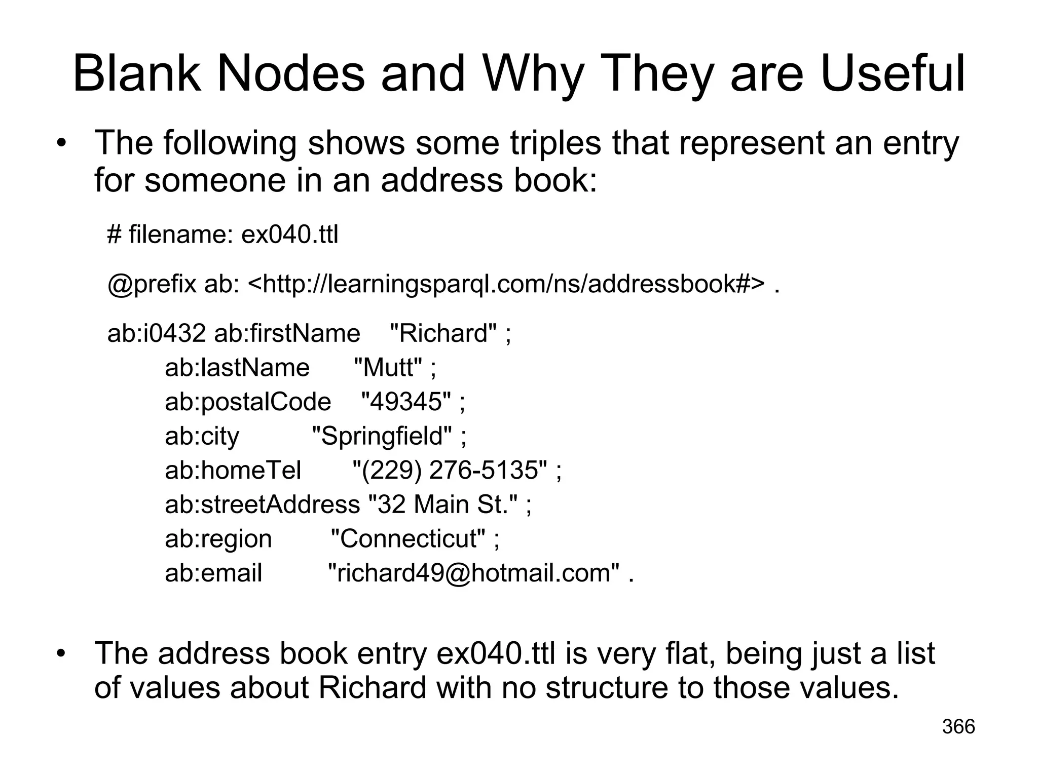 Blank Nodes and Why They are Useful
• The following shows some triples that represent an entry
for someone in an address book:
# filename: ex040.ttl
@prefix ab: <http://learningsparql.com/ns/addressbook#> .
ab:i0432 ab:firstName "Richard" ;
ab:lastName "Mutt" ;
ab:postalCode "49345" ;
ab:city "Springfield" ;
ab:homeTel "(229) 276-5135" ;
ab:streetAddress "32 Main St." ;
ab:region "Connecticut" ;
ab:email "richard49@hotmail.com" .
• The address book entry ex040.ttl is very flat, being just a list
of values about Richard with no structure to those values.
366
 