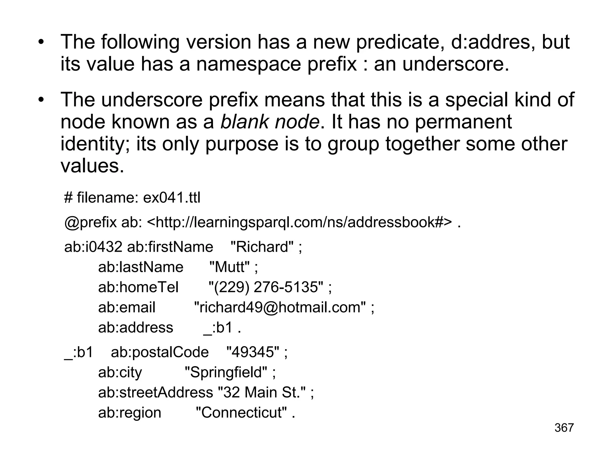 • The following version has a new predicate, d:addres, but
its value has a namespace prefix : an underscore.
• The underscore prefix means that this is a special kind of
node known as a blank node. It has no permanent
identity; its only purpose is to group together some other
values.
# filename: ex041.ttl
@prefix ab: <http://learningsparql.com/ns/addressbook#> .
ab:i0432 ab:firstName "Richard" ;
ab:lastName "Mutt" ;
ab:homeTel "(229) 276-5135" ;
ab:email "richard49@hotmail.com" ;
ab:address _:b1 .
_:b1 ab:postalCode "49345" ;
ab:city "Springfield" ;
ab:streetAddress "32 Main St." ;
ab:region "Connecticut" .
367
 