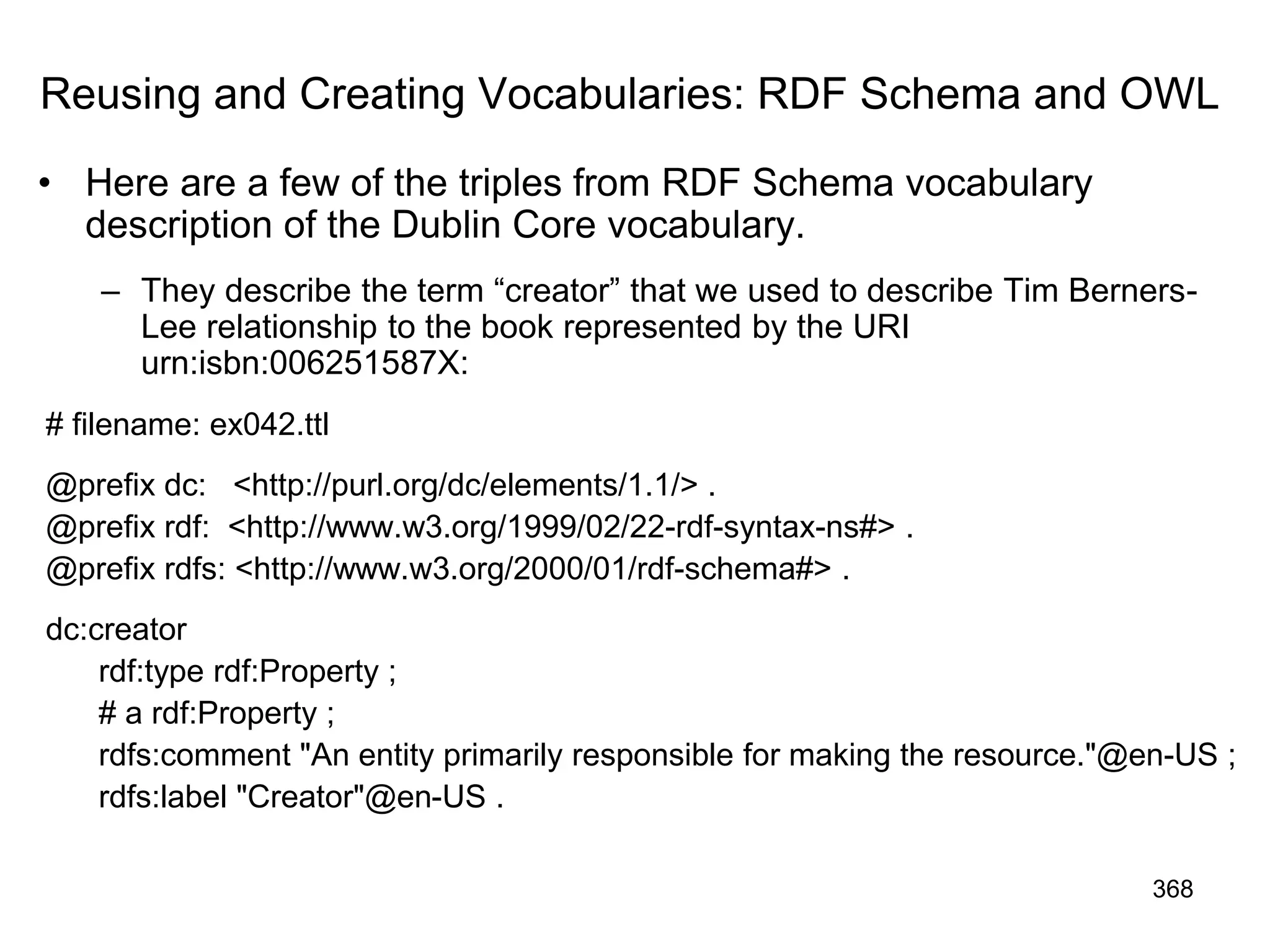 Reusing and Creating Vocabularies: RDF Schema and OWL
• Here are a few of the triples from RDF Schema vocabulary
description of the Dublin Core vocabulary.
– They describe the term “creator” that we used to describe Tim Berners-
Lee relationship to the book represented by the URI
urn:isbn:006251587X:
# filename: ex042.ttl
@prefix dc: <http://purl.org/dc/elements/1.1/> .
@prefix rdf: <http://www.w3.org/1999/02/22-rdf-syntax-ns#> .
@prefix rdfs: <http://www.w3.org/2000/01/rdf-schema#> .
dc:creator
rdf:type rdf:Property ;
# a rdf:Property ;
rdfs:comment "An entity primarily responsible for making the resource."@en-US ;
rdfs:label "Creator"@en-US .
368
 