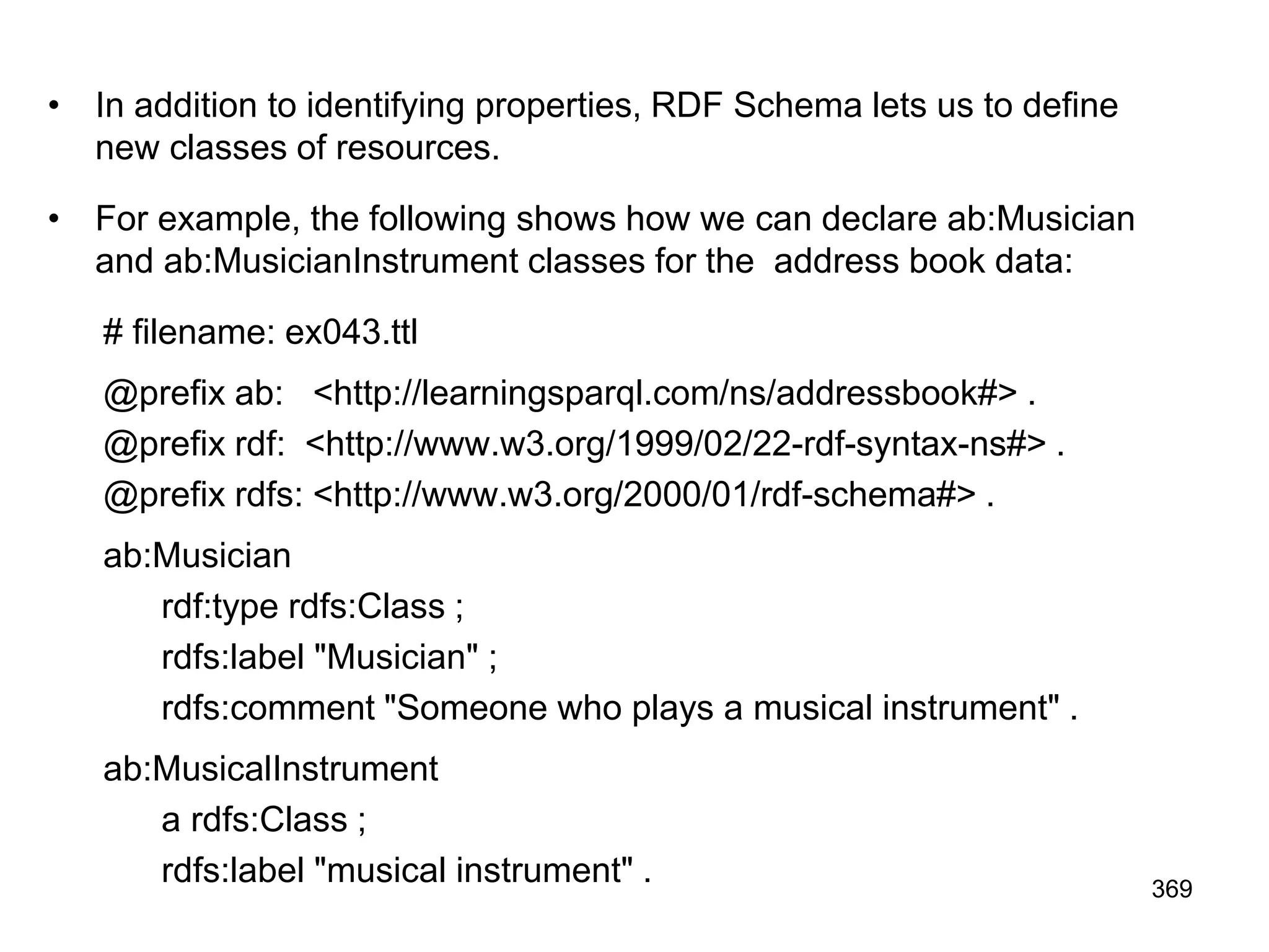 • In addition to identifying properties, RDF Schema lets us to define
new classes of resources.
• For example, the following shows how we can declare ab:Musician
and ab:MusicianInstrument classes for the address book data:
# filename: ex043.ttl
@prefix ab: <http://learningsparql.com/ns/addressbook#> .
@prefix rdf: <http://www.w3.org/1999/02/22-rdf-syntax-ns#> .
@prefix rdfs: <http://www.w3.org/2000/01/rdf-schema#> .
ab:Musician
rdf:type rdfs:Class ;
rdfs:label "Musician" ;
rdfs:comment "Someone who plays a musical instrument" .
ab:MusicalInstrument
a rdfs:Class ;
rdfs:label "musical instrument" . 369
 