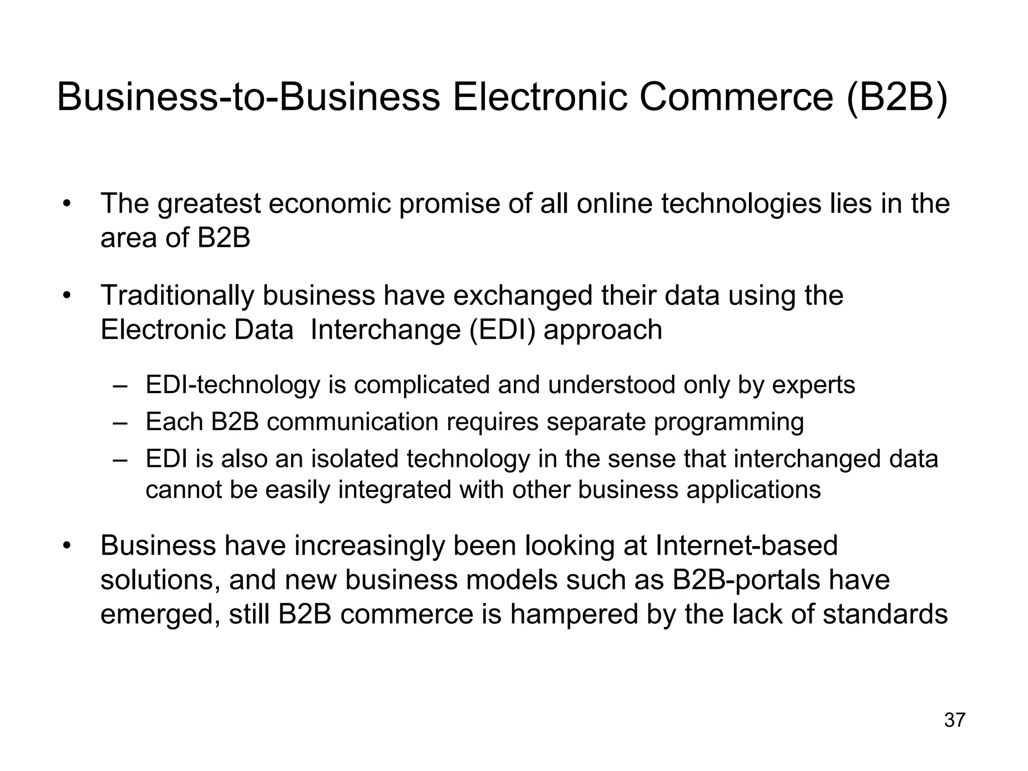 37
Business-to-Business Electronic Commerce (B2B)
• The greatest economic promise of all online technologies lies in the
area of B2B
• Traditionally business have exchanged their data using the
Electronic Data Interchange (EDI) approach
– EDI-technology is complicated and understood only by experts
– Each B2B communication requires separate programming
– EDI is also an isolated technology in the sense that interchanged data
cannot be easily integrated with other business applications
• Business have increasingly been looking at Internet-based
solutions, and new business models such as B2B-portals have
emerged, still B2B commerce is hampered by the lack of standards
 