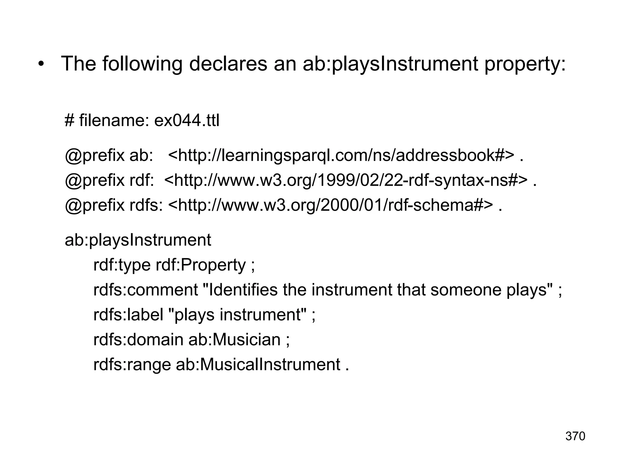• The following declares an ab:playsInstrument property:
# filename: ex044.ttl
@prefix ab: <http://learningsparql.com/ns/addressbook#> .
@prefix rdf: <http://www.w3.org/1999/02/22-rdf-syntax-ns#> .
@prefix rdfs: <http://www.w3.org/2000/01/rdf-schema#> .
ab:playsInstrument
rdf:type rdf:Property ;
rdfs:comment "Identifies the instrument that someone plays" ;
rdfs:label "plays instrument" ;
rdfs:domain ab:Musician ;
rdfs:range ab:MusicalInstrument .
370
 