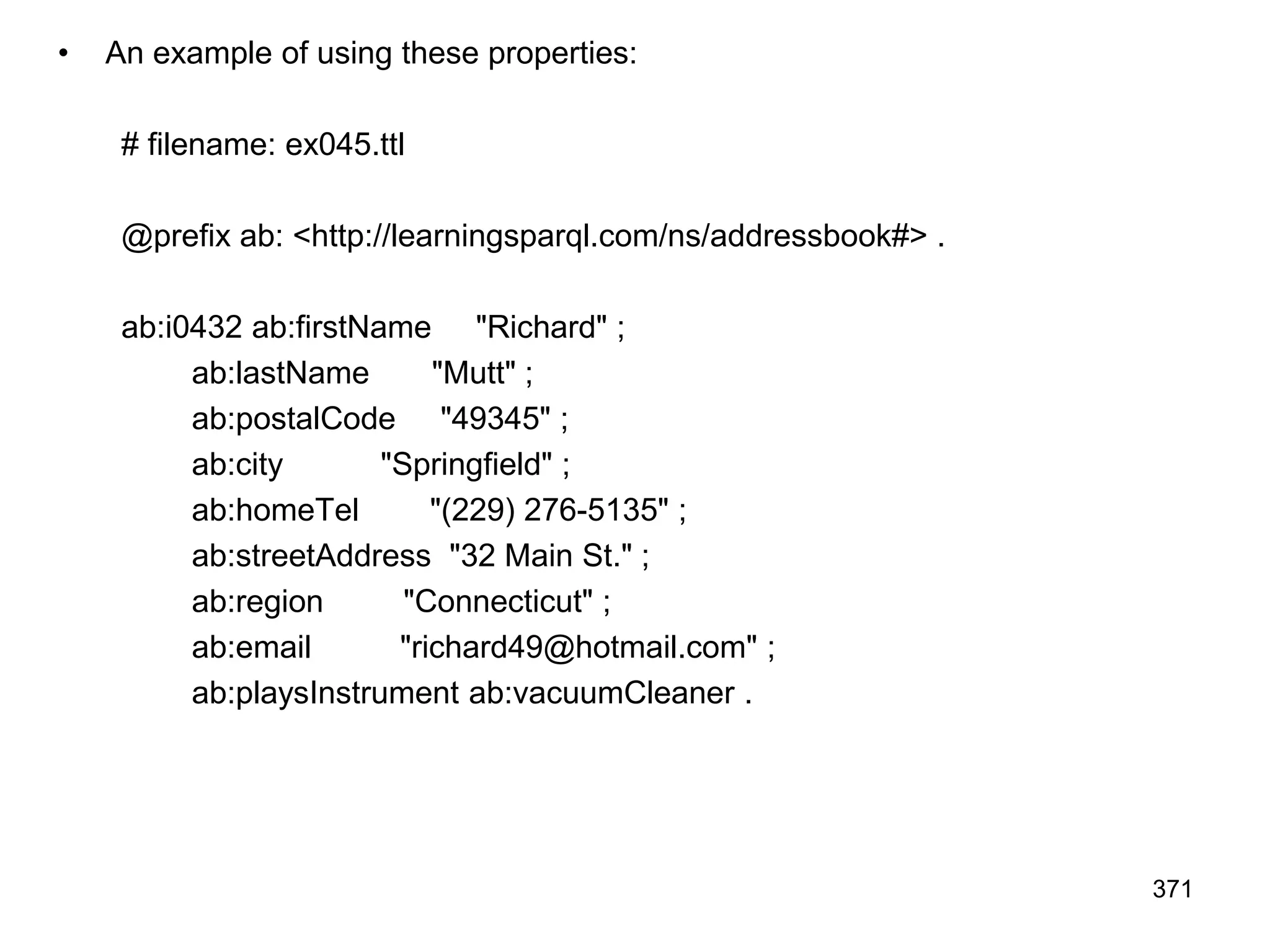 • An example of using these properties:
# filename: ex045.ttl
@prefix ab: <http://learningsparql.com/ns/addressbook#> .
ab:i0432 ab:firstName "Richard" ;
ab:lastName "Mutt" ;
ab:postalCode "49345" ;
ab:city "Springfield" ;
ab:homeTel "(229) 276-5135" ;
ab:streetAddress "32 Main St." ;
ab:region "Connecticut" ;
ab:email "richard49@hotmail.com" ;
ab:playsInstrument ab:vacuumCleaner .
371
 