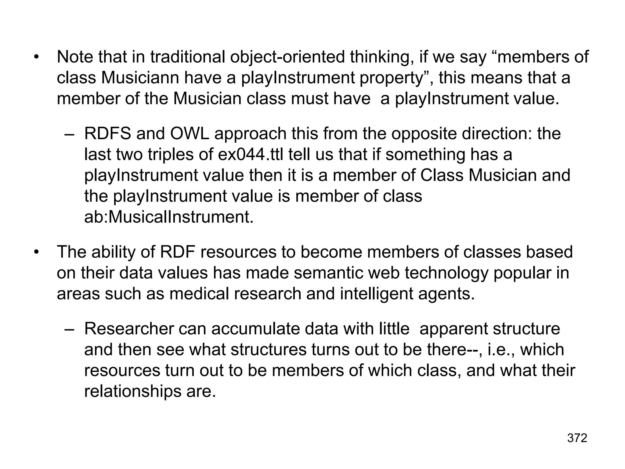 • Note that in traditional object-oriented thinking, if we say “members of
class Musiciann have a playInstrument property”, this means that a
member of the Musician class must have a playInstrument value.
– RDFS and OWL approach this from the opposite direction: the
last two triples of ex044.ttl tell us that if something has a
playInstrument value then it is a member of Class Musician and
the playInstrument value is member of class
ab:MusicalInstrument.
• The ability of RDF resources to become members of classes based
on their data values has made semantic web technology popular in
areas such as medical research and intelligent agents.
– Researcher can accumulate data with little apparent structure
and then see what structures turns out to be there--, i.e., which
resources turn out to be members of which class, and what their
relationships are.
372
 