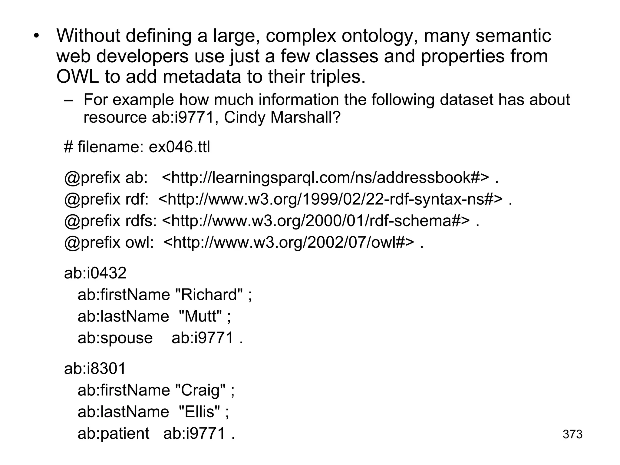 • Without defining a large, complex ontology, many semantic
web developers use just a few classes and properties from
OWL to add metadata to their triples.
– For example how much information the following dataset has about
resource ab:i9771, Cindy Marshall?
# filename: ex046.ttl
@prefix ab: <http://learningsparql.com/ns/addressbook#> .
@prefix rdf: <http://www.w3.org/1999/02/22-rdf-syntax-ns#> .
@prefix rdfs: <http://www.w3.org/2000/01/rdf-schema#> .
@prefix owl: <http://www.w3.org/2002/07/owl#> .
ab:i0432
ab:firstName "Richard" ;
ab:lastName "Mutt" ;
ab:spouse ab:i9771 .
ab:i8301
ab:firstName "Craig" ;
ab:lastName "Ellis" ;
ab:patient ab:i9771 . 373
 