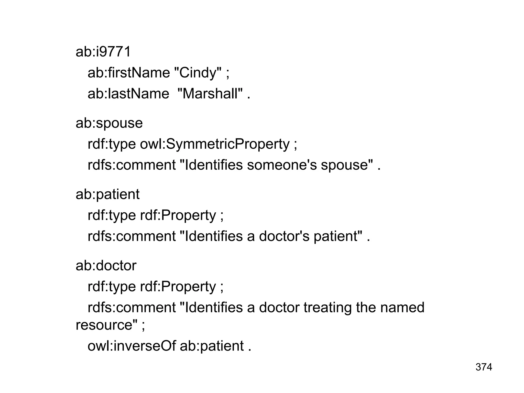 ab:i9771
ab:firstName "Cindy" ;
ab:lastName "Marshall" .
ab:spouse
rdf:type owl:SymmetricProperty ;
rdfs:comment "Identifies someone's spouse" .
ab:patient
rdf:type rdf:Property ;
rdfs:comment "Identifies a doctor's patient" .
ab:doctor
rdf:type rdf:Property ;
rdfs:comment "Identifies a doctor treating the named
resource" ;
owl:inverseOf ab:patient .
374
 
