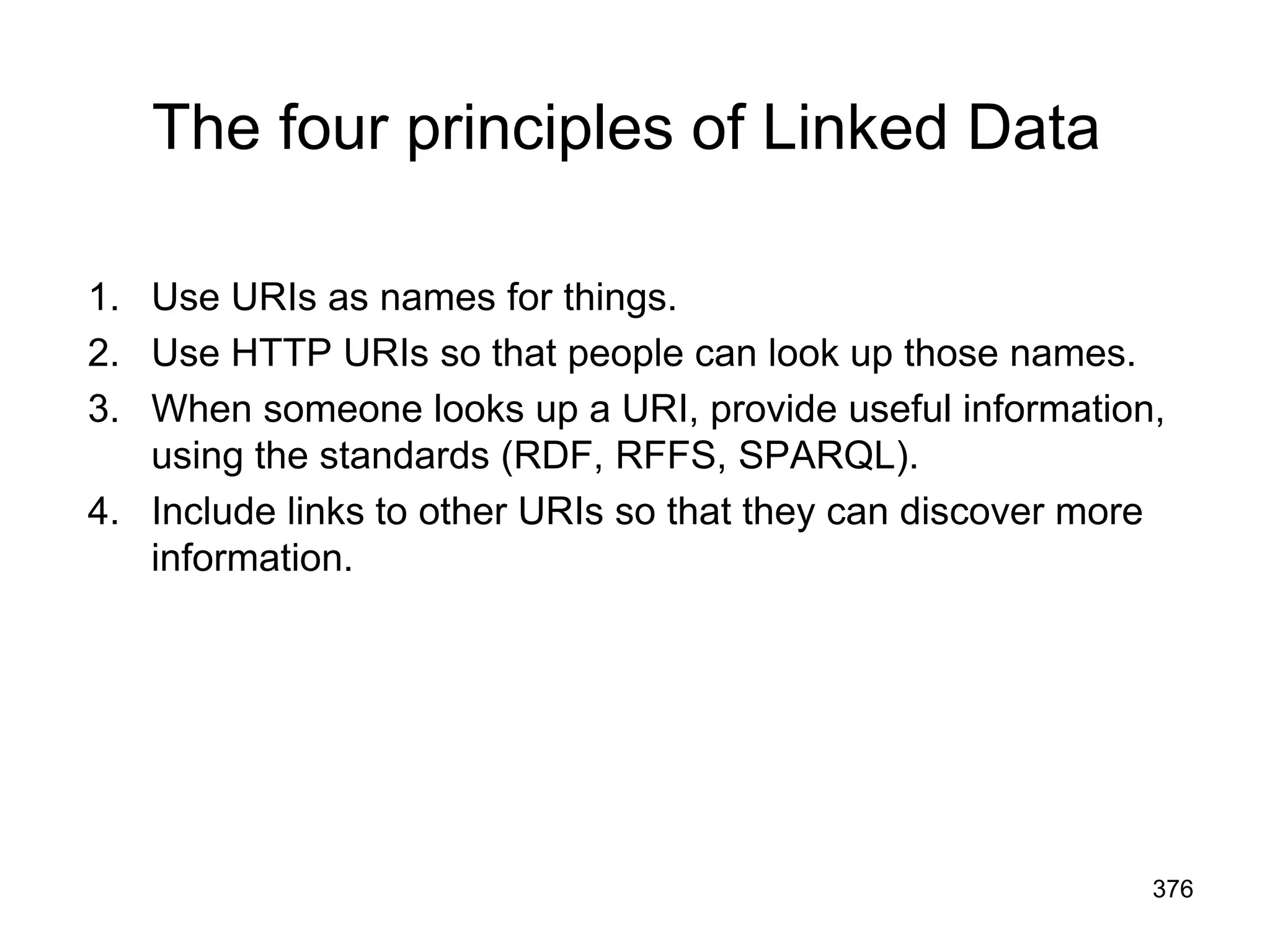 The four principles of Linked Data
1. Use URIs as names for things.
2. Use HTTP URIs so that people can look up those names.
3. When someone looks up a URI, provide useful information,
using the standards (RDF, RFFS, SPARQL).
4. Include links to other URIs so that they can discover more
information.
376
 