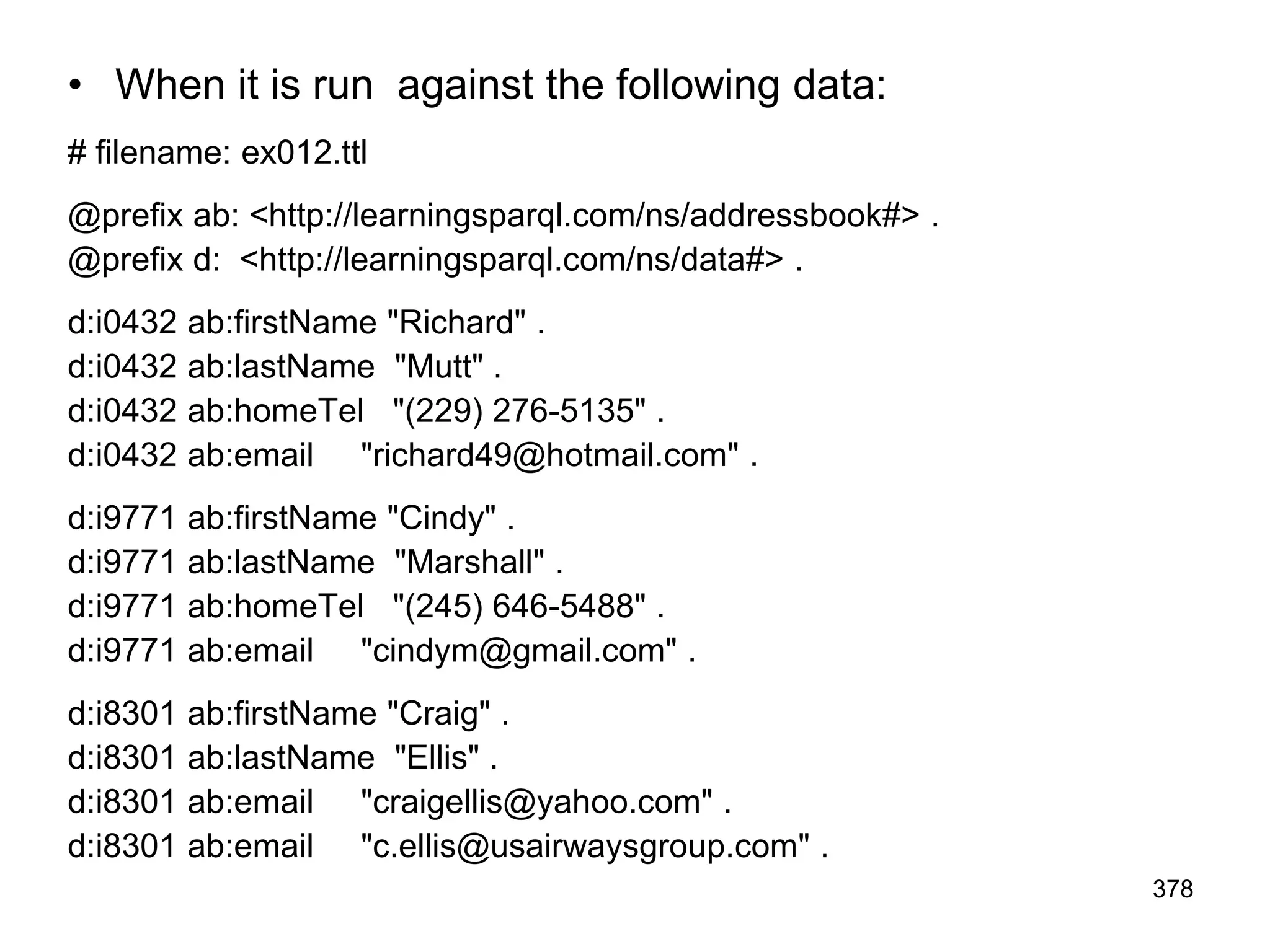• When it is run against the following data:
# filename: ex012.ttl
@prefix ab: <http://learningsparql.com/ns/addressbook#> .
@prefix d: <http://learningsparql.com/ns/data#> .
d:i0432 ab:firstName "Richard" .
d:i0432 ab:lastName "Mutt" .
d:i0432 ab:homeTel "(229) 276-5135" .
d:i0432 ab:email "richard49@hotmail.com" .
d:i9771 ab:firstName "Cindy" .
d:i9771 ab:lastName "Marshall" .
d:i9771 ab:homeTel "(245) 646-5488" .
d:i9771 ab:email "cindym@gmail.com" .
d:i8301 ab:firstName "Craig" .
d:i8301 ab:lastName "Ellis" .
d:i8301 ab:email "craigellis@yahoo.com" .
d:i8301 ab:email "c.ellis@usairwaysgroup.com" .
378
 