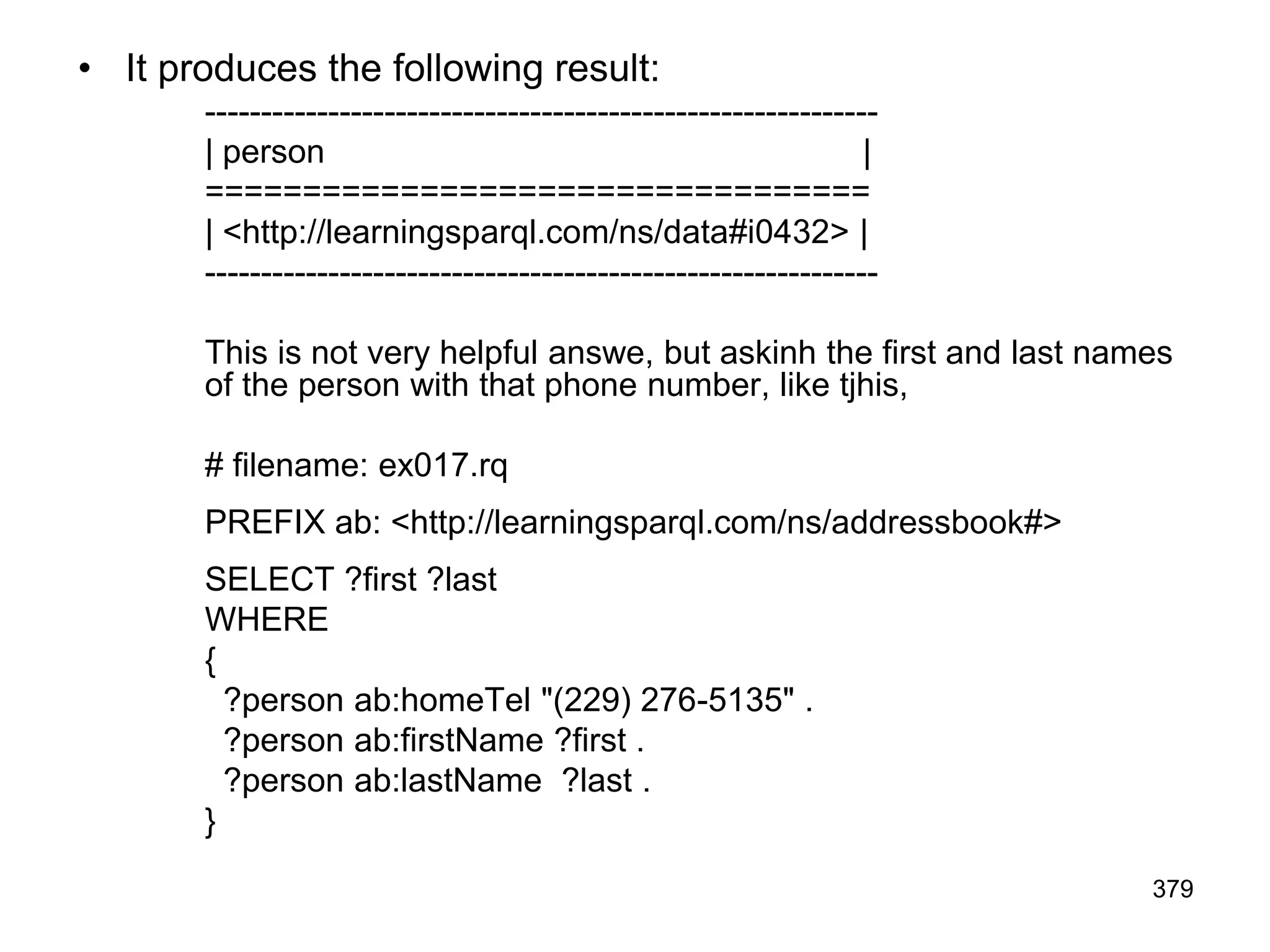 • It produces the following result:
------------------------------------------------------------
| person |
==================================
| <http://learningsparql.com/ns/data#i0432> |
------------------------------------------------------------
This is not very helpful answe, but askinh the first and last names
of the person with that phone number, like tjhis,
# filename: ex017.rq
PREFIX ab: <http://learningsparql.com/ns/addressbook#>
SELECT ?first ?last
WHERE
{
?person ab:homeTel "(229) 276-5135" .
?person ab:firstName ?first .
?person ab:lastName ?last .
}
379
 