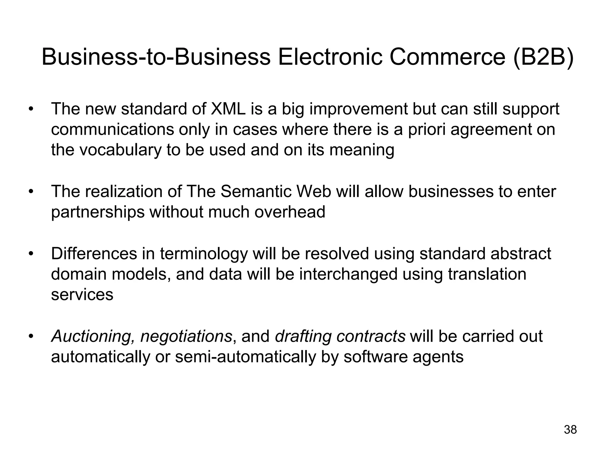 38
Business-to-Business Electronic Commerce (B2B)
• The new standard of XML is a big improvement but can still support
communications only in cases where there is a priori agreement on
the vocabulary to be used and on its meaning
• The realization of The Semantic Web will allow businesses to enter
partnerships without much overhead
• Differences in terminology will be resolved using standard abstract
domain models, and data will be interchanged using translation
services
• Auctioning, negotiations, and drafting contracts will be carried out
automatically or semi-automatically by software agents
 