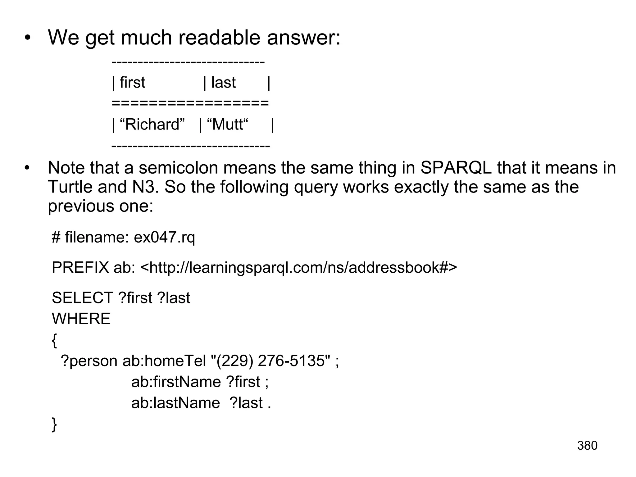 • We get much readable answer:
-----------------------------
| first | last |
=================
| “Richard” | “Mutt“ |
------------------------------
• Note that a semicolon means the same thing in SPARQL that it means in
Turtle and N3. So the following query works exactly the same as the
previous one:
# filename: ex047.rq
PREFIX ab: <http://learningsparql.com/ns/addressbook#>
SELECT ?first ?last
WHERE
{
?person ab:homeTel "(229) 276-5135" ;
ab:firstName ?first ;
ab:lastName ?last .
}
380
 