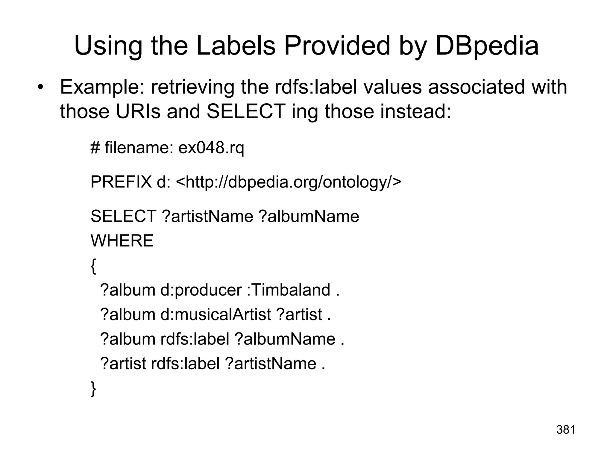 Using the Labels Provided by DBpedia
• Example: retrieving the rdfs:label values associated with
those URIs and SELECT ing those instead:
# filename: ex048.rq
PREFIX d: <http://dbpedia.org/ontology/>
SELECT ?artistName ?albumName
WHERE
{
?album d:producer :Timbaland .
?album d:musicalArtist ?artist .
?album rdfs:label ?albumName .
?artist rdfs:label ?artistName .
}
381
 