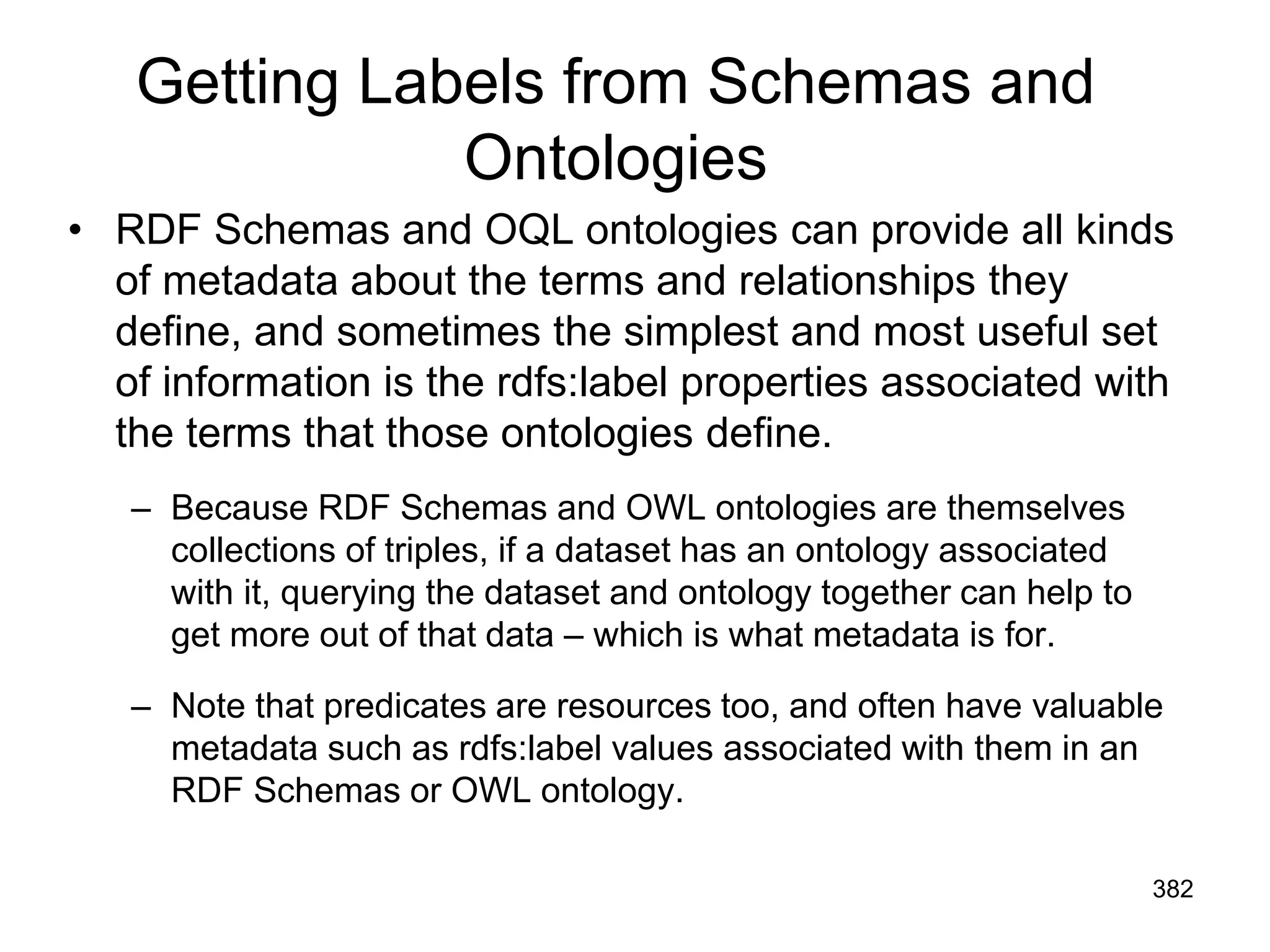 Getting Labels from Schemas and
Ontologies
• RDF Schemas and OQL ontologies can provide all kinds
of metadata about the terms and relationships they
define, and sometimes the simplest and most useful set
of information is the rdfs:label properties associated with
the terms that those ontologies define.
– Because RDF Schemas and OWL ontologies are themselves
collections of triples, if a dataset has an ontology associated
with it, querying the dataset and ontology together can help to
get more out of that data – which is what metadata is for.
– Note that predicates are resources too, and often have valuable
metadata such as rdfs:label values associated with them in an
RDF Schemas or OWL ontology.
382
 