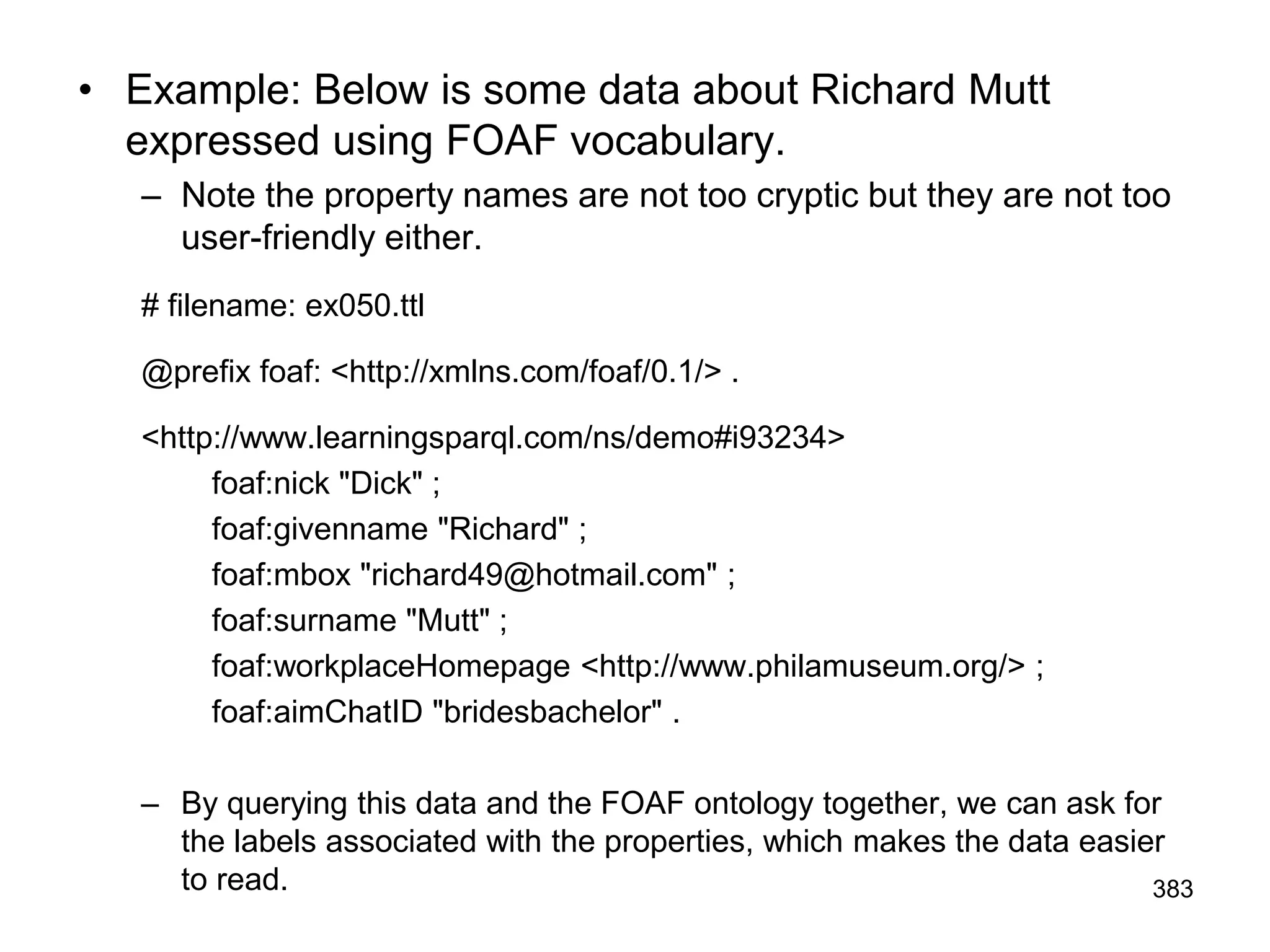• Example: Below is some data about Richard Mutt
expressed using FOAF vocabulary.
– Note the property names are not too cryptic but they are not too
user-friendly either.
# filename: ex050.ttl
@prefix foaf: <http://xmlns.com/foaf/0.1/> .
<http://www.learningsparql.com/ns/demo#i93234>
foaf:nick "Dick" ;
foaf:givenname "Richard" ;
foaf:mbox "richard49@hotmail.com" ;
foaf:surname "Mutt" ;
foaf:workplaceHomepage <http://www.philamuseum.org/> ;
foaf:aimChatID "bridesbachelor" .
– By querying this data and the FOAF ontology together, we can ask for
the labels associated with the properties, which makes the data easier
to read. 383
 