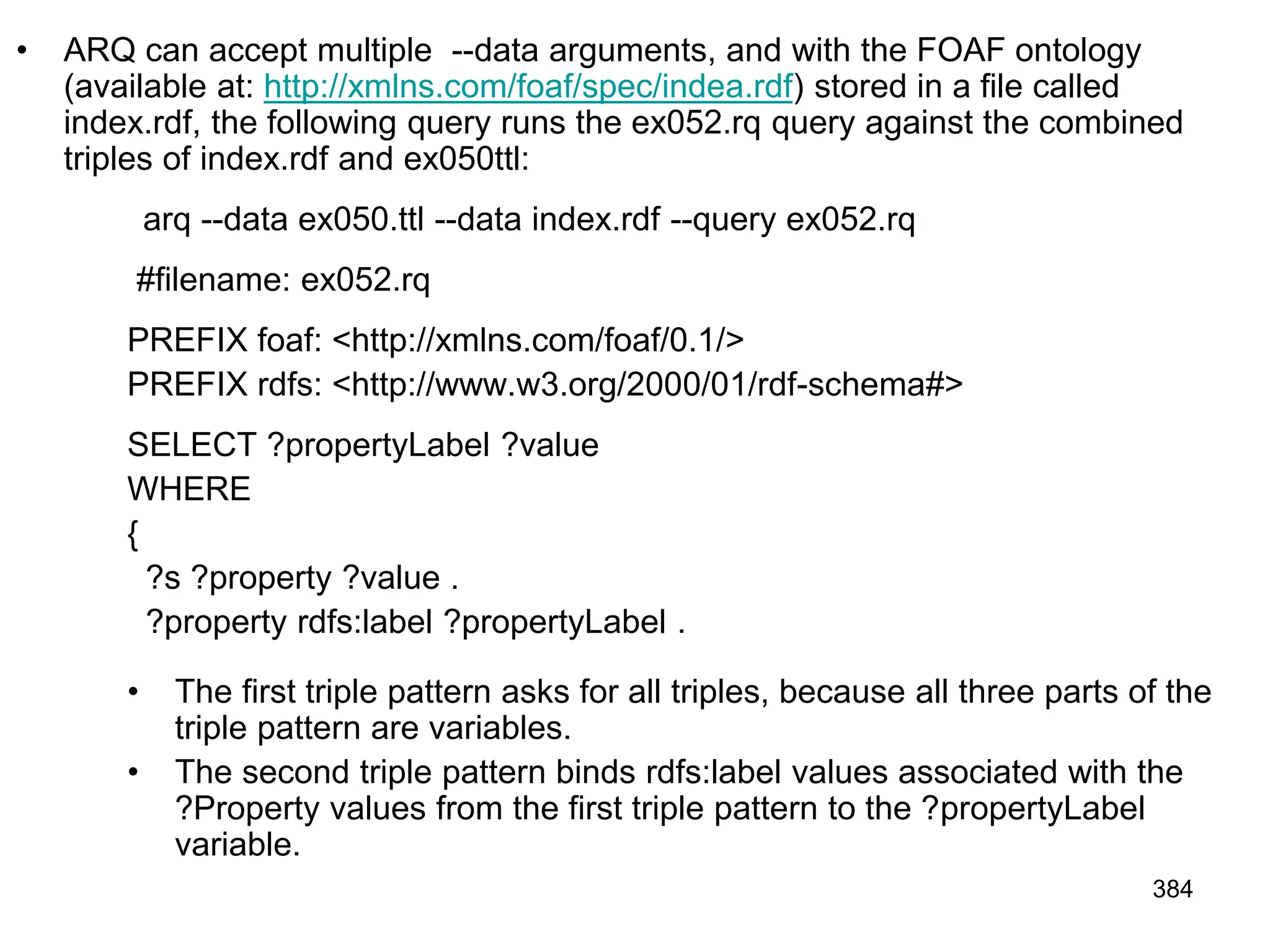 • ARQ can accept multiple --data arguments, and with the FOAF ontology
(available at: http://xmlns.com/foaf/spec/indea.rdf) stored in a file called
index.rdf, the following query runs the ex052.rq query against the combined
triples of index.rdf and ex050ttl:
arq --data ex050.ttl --data index.rdf --query ex052.rq
#filename: ex052.rq
PREFIX foaf: <http://xmlns.com/foaf/0.1/>
PREFIX rdfs: <http://www.w3.org/2000/01/rdf-schema#>
SELECT ?propertyLabel ?value
WHERE
{
?s ?property ?value .
?property rdfs:label ?propertyLabel .
• The first triple pattern asks for all triples, because all three parts of the
triple pattern are variables.
• The second triple pattern binds rdfs:label values associated with the
?Property values from the first triple pattern to the ?propertyLabel
variable.
384
 