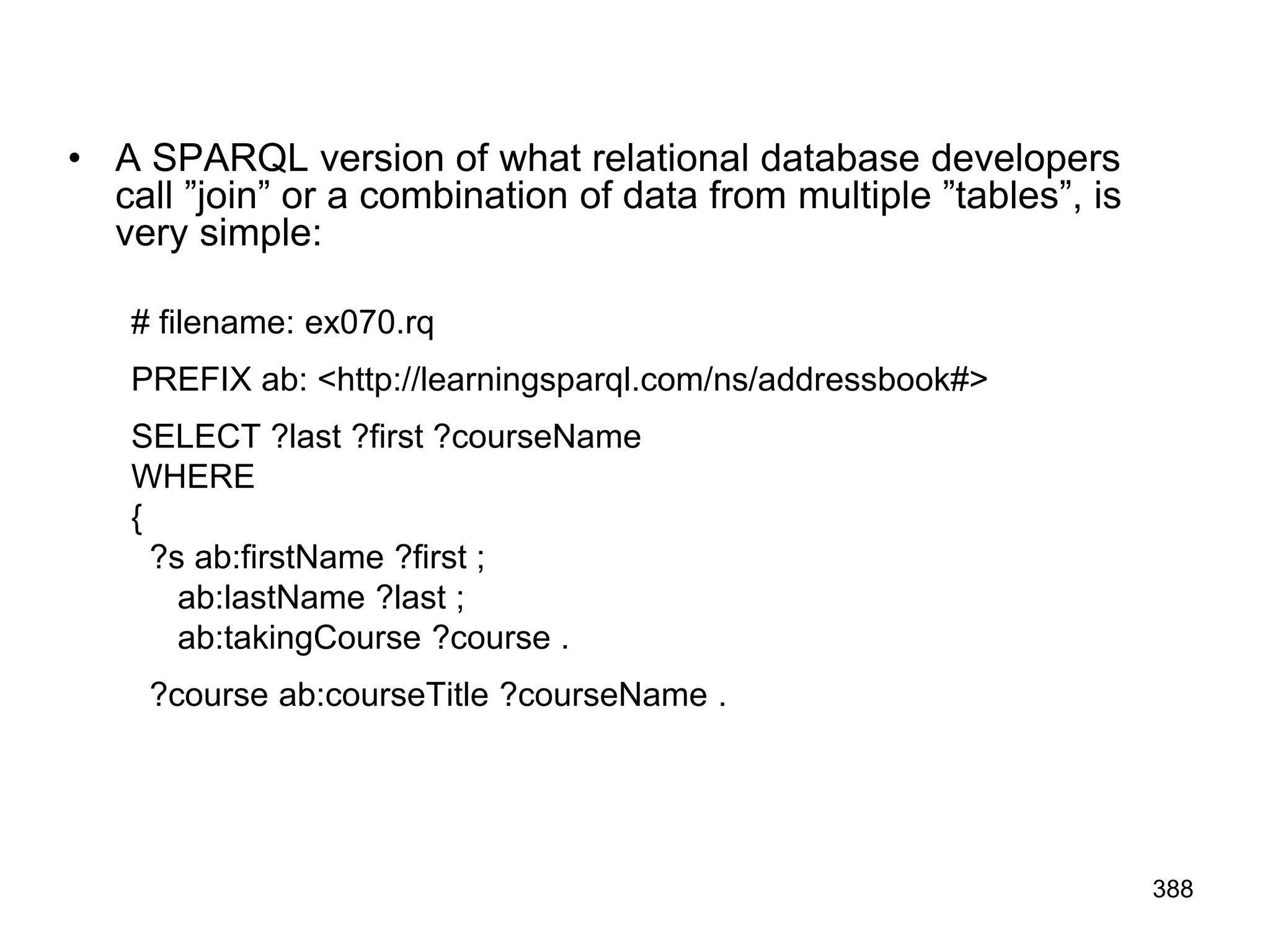 • A SPARQL version of what relational database developers
call ”join” or a combination of data from multiple ”tables”, is
very simple:
# filename: ex070.rq
PREFIX ab: <http://learningsparql.com/ns/addressbook#>
SELECT ?last ?first ?courseName
WHERE
{
?s ab:firstName ?first ;
ab:lastName ?last ;
ab:takingCourse ?course .
?course ab:courseTitle ?courseName .
388
 