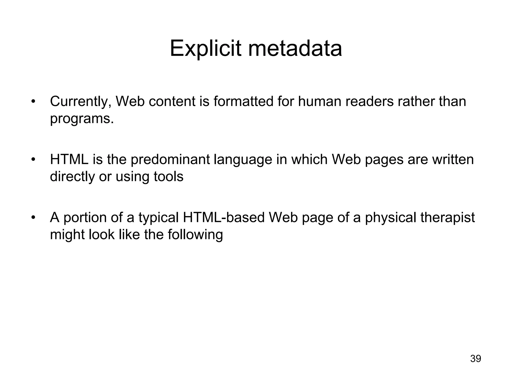 39
Explicit metadata
• Currently, Web content is formatted for human readers rather than
programs.
• HTML is the predominant language in which Web pages are written
directly or using tools
• A portion of a typical HTML-based Web page of a physical therapist
might look like the following
 