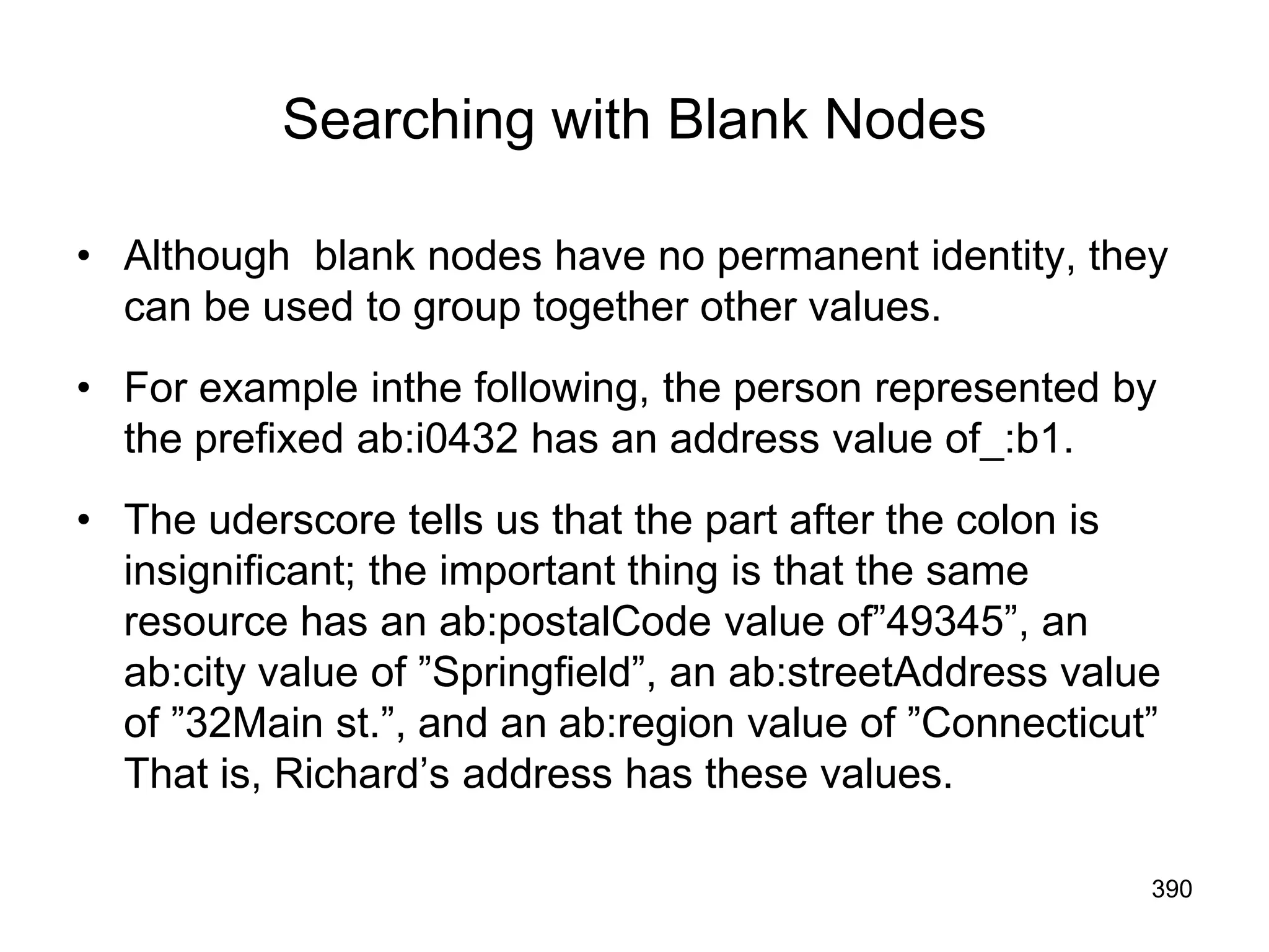 Searching with Blank Nodes
• Although blank nodes have no permanent identity, they
can be used to group together other values.
• For example inthe following, the person represented by
the prefixed ab:i0432 has an address value of_:b1.
• The uderscore tells us that the part after the colon is
insignificant; the important thing is that the same
resource has an ab:postalCode value of”49345”, an
ab:city value of ”Springfield”, an ab:streetAddress value
of ”32Main st.”, and an ab:region value of ”Connecticut”
That is, Richard’s address has these values.
390
 