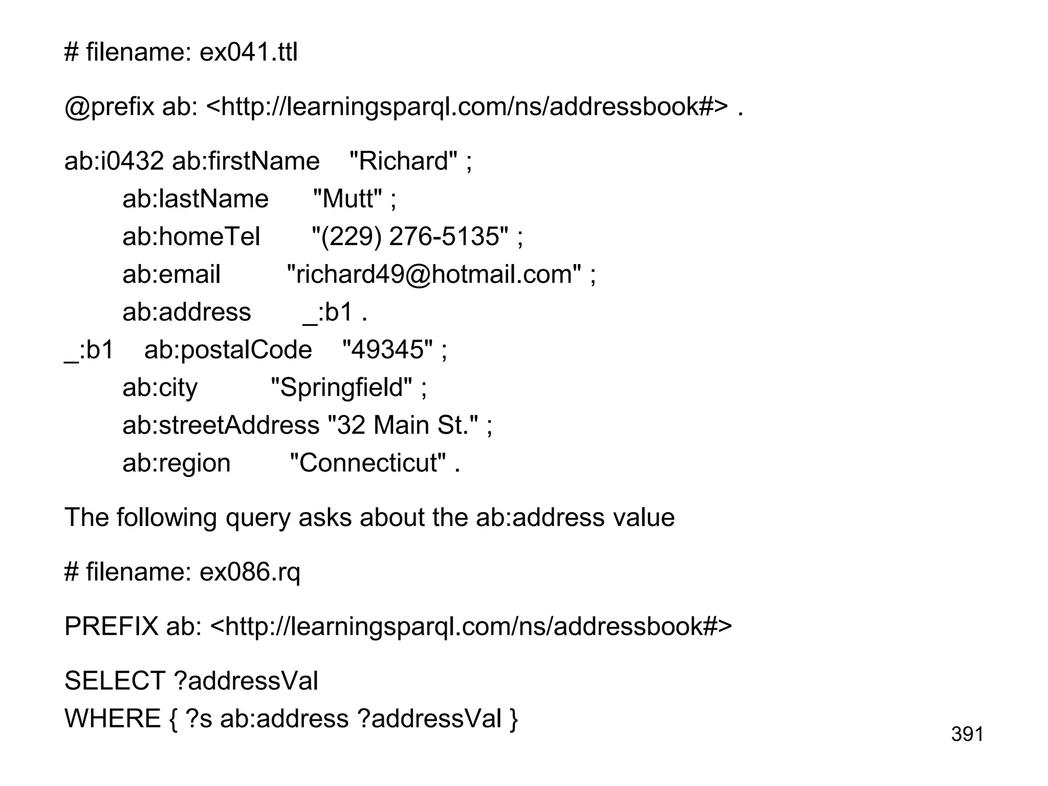 # filename: ex041.ttl
@prefix ab: <http://learningsparql.com/ns/addressbook#> .
ab:i0432 ab:firstName "Richard" ;
ab:lastName "Mutt" ;
ab:homeTel "(229) 276-5135" ;
ab:email "richard49@hotmail.com" ;
ab:address _:b1 .
_:b1 ab:postalCode "49345" ;
ab:city "Springfield" ;
ab:streetAddress "32 Main St." ;
ab:region "Connecticut" .
The following query asks about the ab:address value
# filename: ex086.rq
PREFIX ab: <http://learningsparql.com/ns/addressbook#>
SELECT ?addressVal
WHERE { ?s ab:address ?addressVal }
391
 