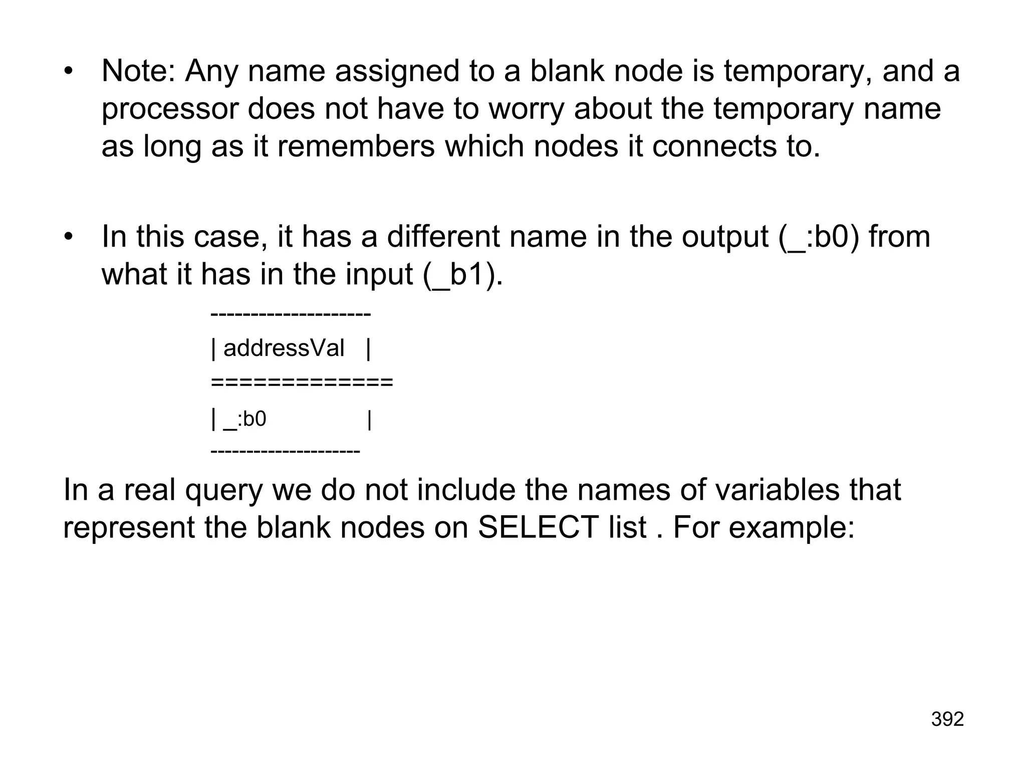 • Note: Any name assigned to a blank node is temporary, and a
processor does not have to worry about the temporary name
as long as it remembers which nodes it connects to.
• In this case, it has a different name in the output (_:b0) from
what it has in the input (_b1).
--------------------
| addressVal |
=============
| _:b0 |
---------------------
In a real query we do not include the names of variables that
represent the blank nodes on SELECT list . For example:
392
 