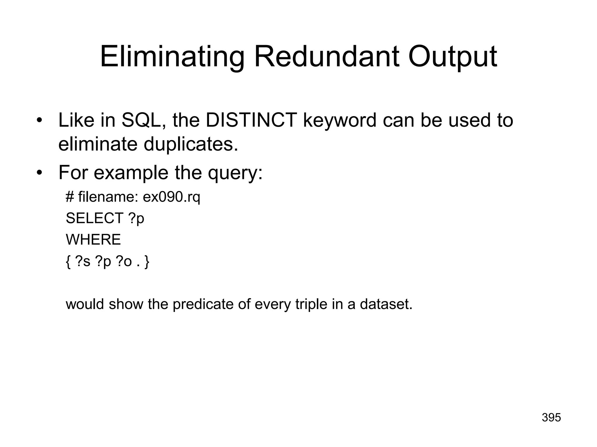 Eliminating Redundant Output
• Like in SQL, the DISTINCT keyword can be used to
eliminate duplicates.
• For example the query:
# filename: ex090.rq
SELECT ?p
WHERE
{ ?s ?p ?o . }
would show the predicate of every triple in a dataset.
395
 