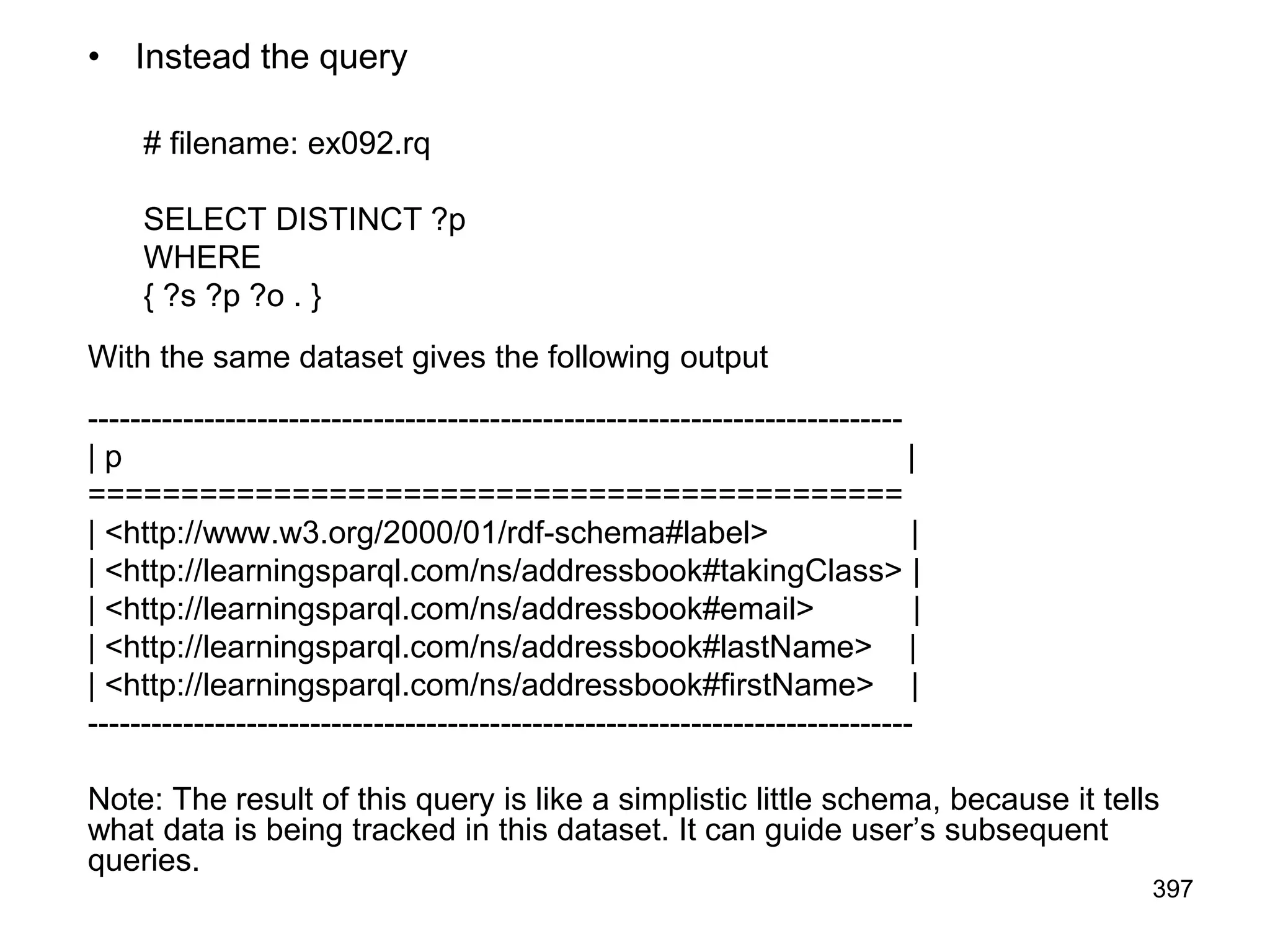 • Instead the query
# filename: ex092.rq
SELECT DISTINCT ?p
WHERE
{ ?s ?p ?o . }
With the same dataset gives the following output
-----------------------------------------------------------------------------
| p |
============================================
| <http://www.w3.org/2000/01/rdf-schema#label> |
| <http://learningsparql.com/ns/addressbook#takingClass> |
| <http://learningsparql.com/ns/addressbook#email> |
| <http://learningsparql.com/ns/addressbook#lastName> |
| <http://learningsparql.com/ns/addressbook#firstName> |
------------------------------------------------------------------------------
Note: The result of this query is like a simplistic little schema, because it tells
what data is being tracked in this dataset. It can guide user’s subsequent
queries.
397
 