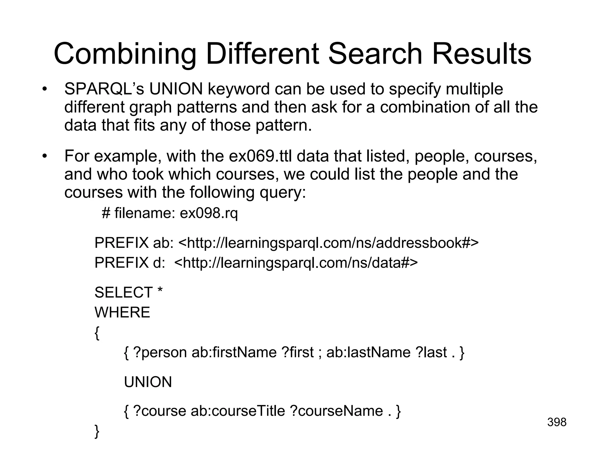 Combining Different Search Results
• SPARQL’s UNION keyword can be used to specify multiple
different graph patterns and then ask for a combination of all the
data that fits any of those pattern.
• For example, with the ex069.ttl data that listed, people, courses,
and who took which courses, we could list the people and the
courses with the following query:
# filename: ex098.rq
PREFIX ab: <http://learningsparql.com/ns/addressbook#>
PREFIX d: <http://learningsparql.com/ns/data#>
SELECT *
WHERE
{
{ ?person ab:firstName ?first ; ab:lastName ?last . }
UNION
{ ?course ab:courseTitle ?courseName . }
}
398
 