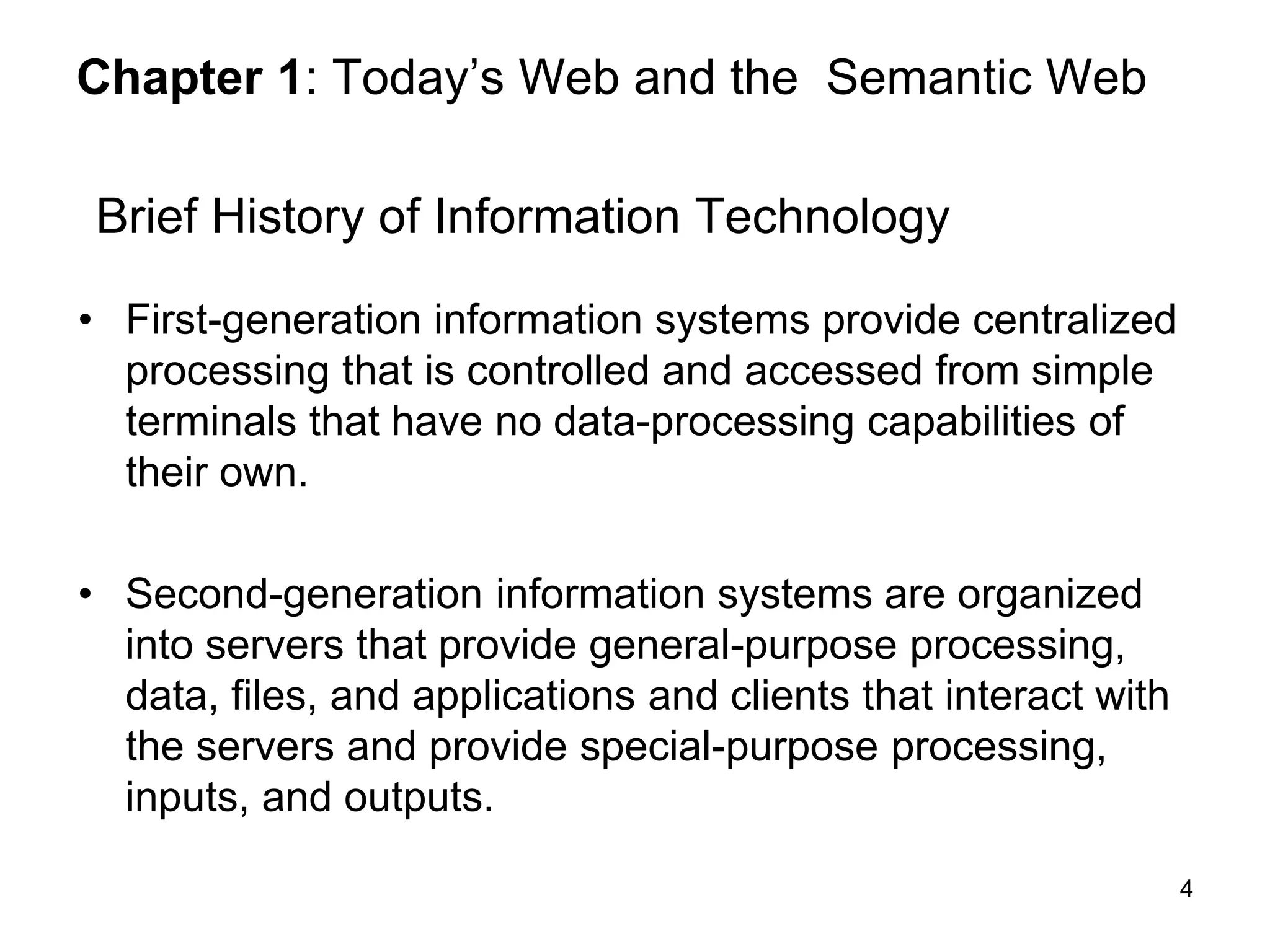 4
Chapter 1: Today’s Web and the Semantic Web
Brief History of Information Technology
• First-generation information systems provide centralized
processing that is controlled and accessed from simple
terminals that have no data-processing capabilities of
their own.
• Second-generation information systems are organized
into servers that provide general-purpose processing,
data, files, and applications and clients that interact with
the servers and provide special-purpose processing,
inputs, and outputs.
 
