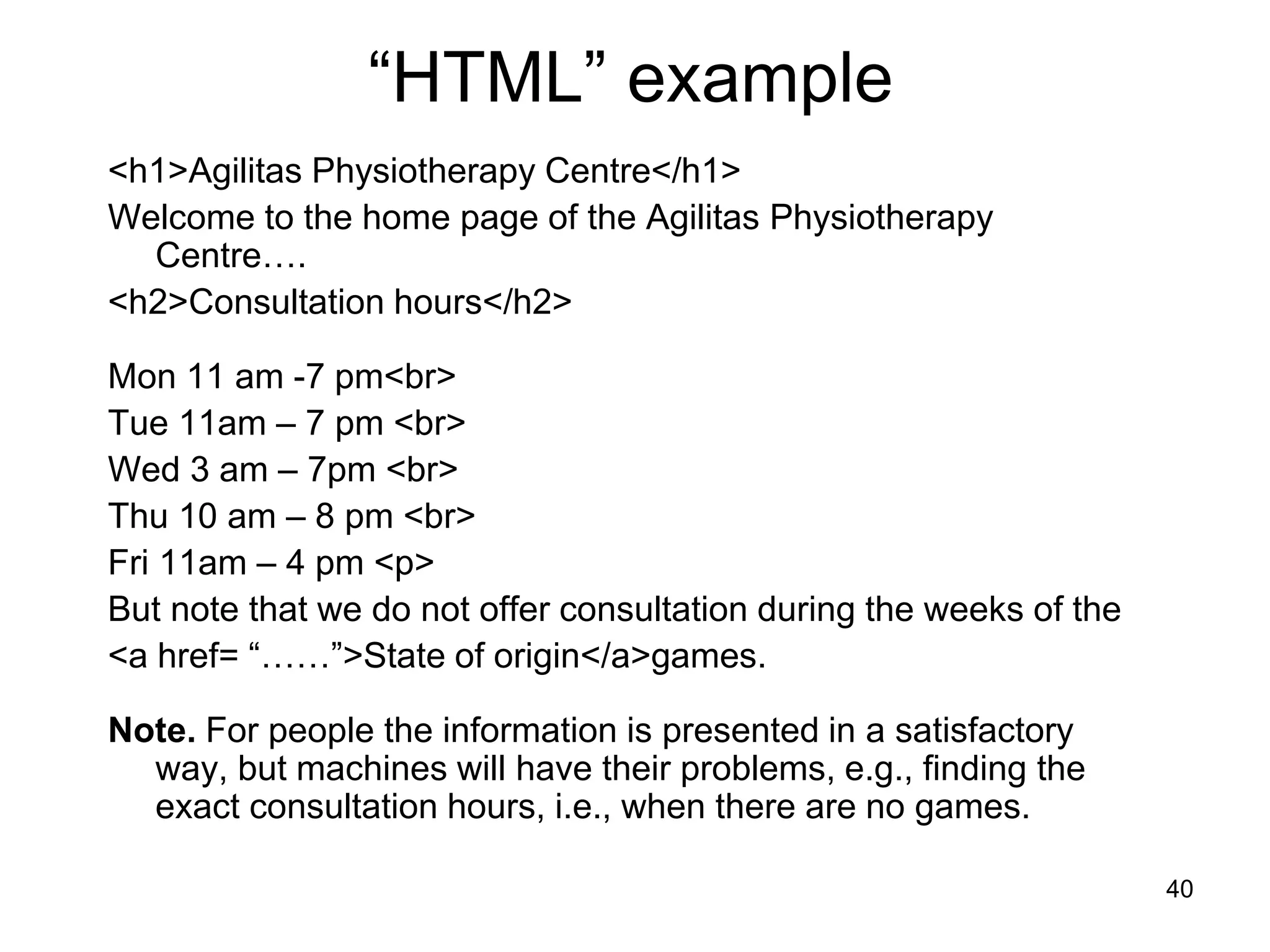 40
“HTML” example
<h1>Agilitas Physiotherapy Centre</h1>
Welcome to the home page of the Agilitas Physiotherapy
Centre….
<h2>Consultation hours</h2>
Mon 11 am -7 pm<br>
Tue 11am – 7 pm <br>
Wed 3 am – 7pm <br>
Thu 10 am – 8 pm <br>
Fri 11am – 4 pm <p>
But note that we do not offer consultation during the weeks of the
<a href= “……”>State of origin</a>games.
Note. For people the information is presented in a satisfactory
way, but machines will have their problems, e.g., finding the
exact consultation hours, i.e., when there are no games.
 