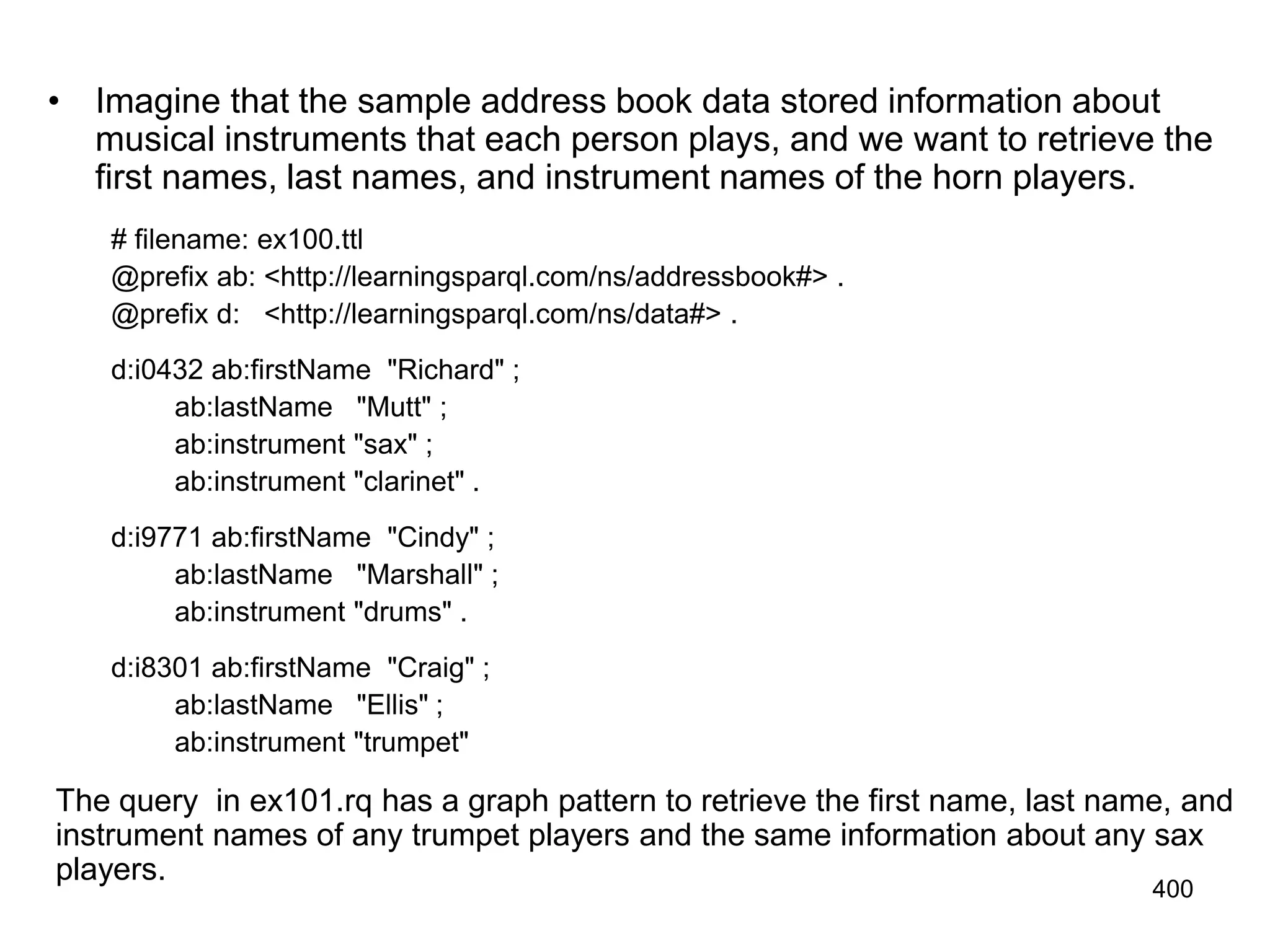 • Imagine that the sample address book data stored information about
musical instruments that each person plays, and we want to retrieve the
first names, last names, and instrument names of the horn players.
# filename: ex100.ttl
@prefix ab: <http://learningsparql.com/ns/addressbook#> .
@prefix d: <http://learningsparql.com/ns/data#> .
d:i0432 ab:firstName "Richard" ;
ab:lastName "Mutt" ;
ab:instrument "sax" ;
ab:instrument "clarinet" .
d:i9771 ab:firstName "Cindy" ;
ab:lastName "Marshall" ;
ab:instrument "drums" .
d:i8301 ab:firstName "Craig" ;
ab:lastName "Ellis" ;
ab:instrument "trumpet"
The query in ex101.rq has a graph pattern to retrieve the first name, last name, and
instrument names of any trumpet players and the same information about any sax
players.
400
 