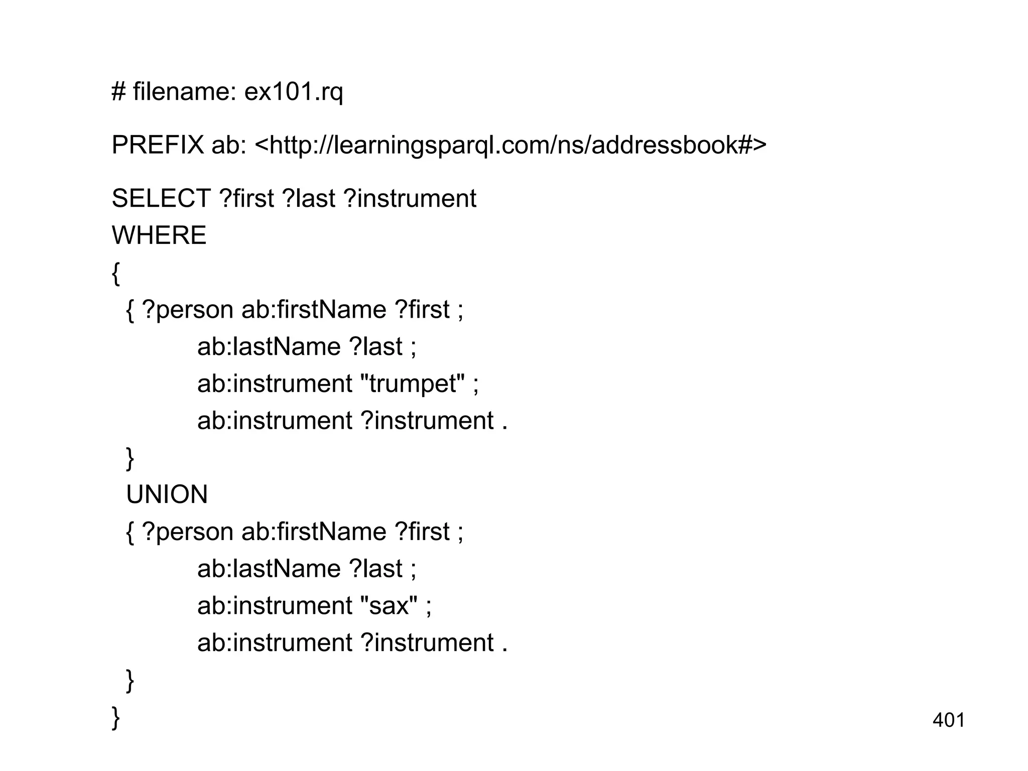 # filename: ex101.rq
PREFIX ab: <http://learningsparql.com/ns/addressbook#>
SELECT ?first ?last ?instrument
WHERE
{
{ ?person ab:firstName ?first ;
ab:lastName ?last ;
ab:instrument "trumpet" ;
ab:instrument ?instrument .
}
UNION
{ ?person ab:firstName ?first ;
ab:lastName ?last ;
ab:instrument "sax" ;
ab:instrument ?instrument .
}
} 401
 