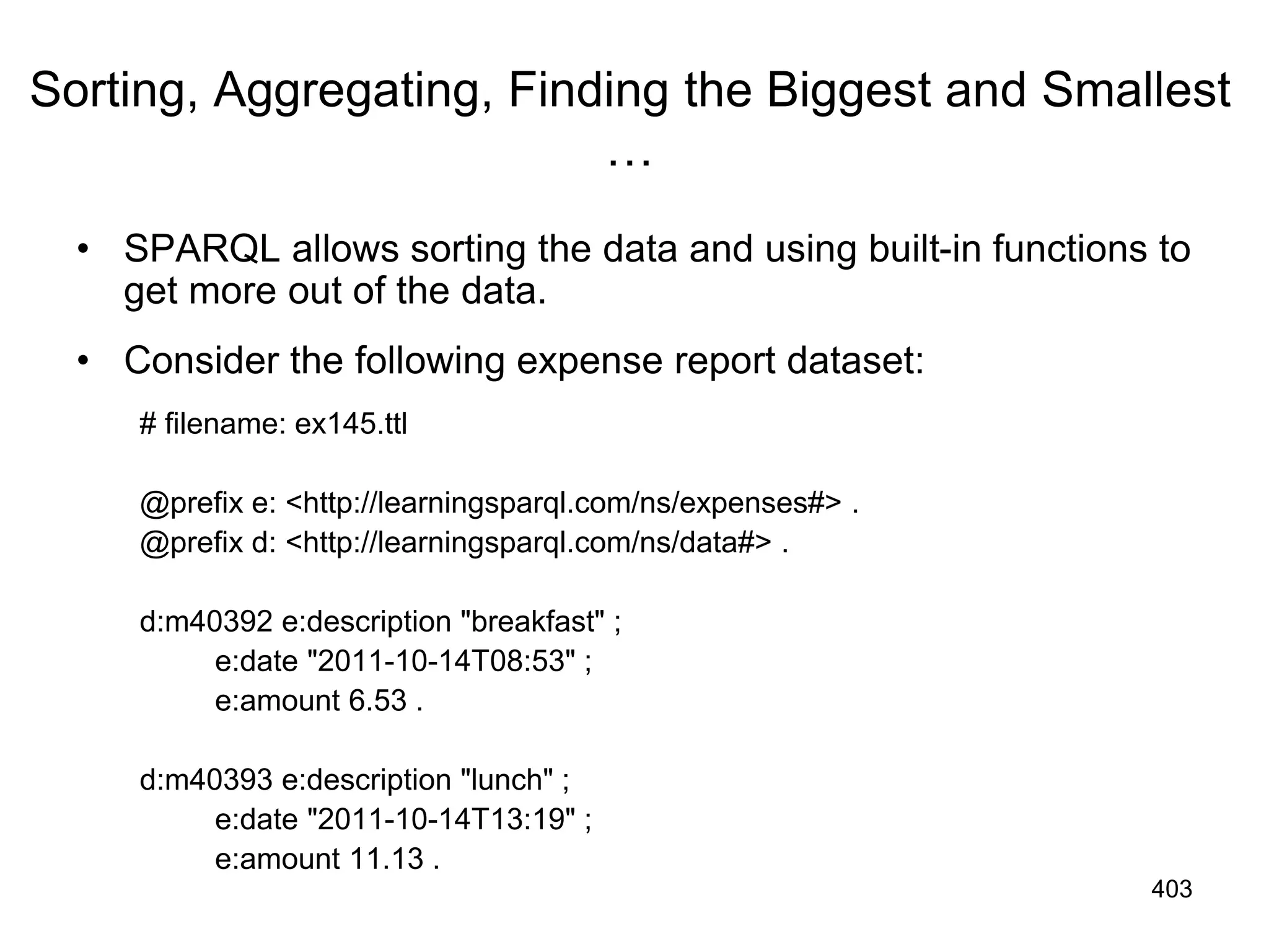 Sorting, Aggregating, Finding the Biggest and Smallest
…
• SPARQL allows sorting the data and using built-in functions to
get more out of the data.
• Consider the following expense report dataset:
# filename: ex145.ttl
@prefix e: <http://learningsparql.com/ns/expenses#> .
@prefix d: <http://learningsparql.com/ns/data#> .
d:m40392 e:description "breakfast" ;
e:date "2011-10-14T08:53" ;
e:amount 6.53 .
d:m40393 e:description "lunch" ;
e:date "2011-10-14T13:19" ;
e:amount 11.13 .
403
 