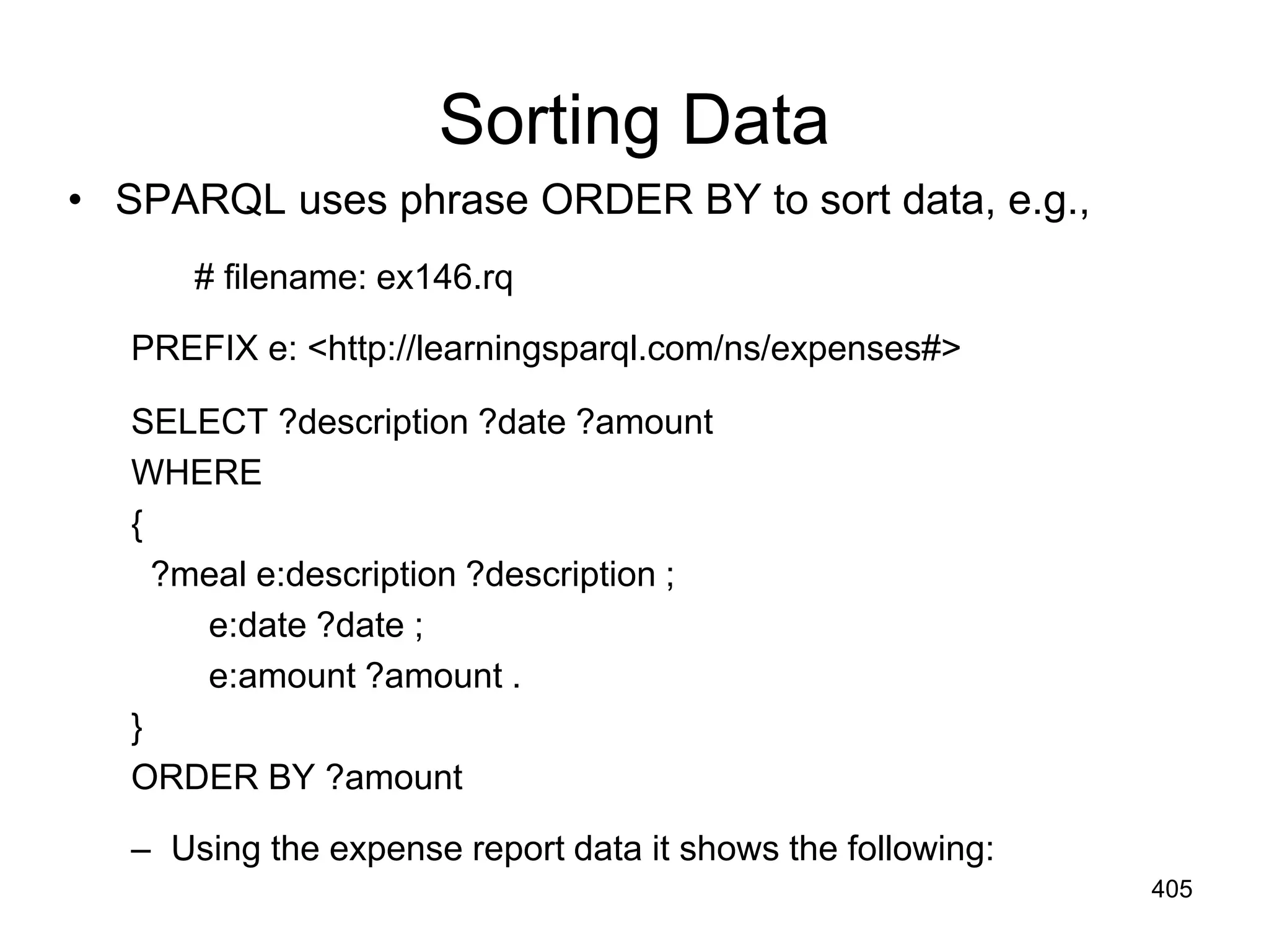 Sorting Data
• SPARQL uses phrase ORDER BY to sort data, e.g.,
# filename: ex146.rq
PREFIX e: <http://learningsparql.com/ns/expenses#>
SELECT ?description ?date ?amount
WHERE
{
?meal e:description ?description ;
e:date ?date ;
e:amount ?amount .
}
ORDER BY ?amount
– Using the expense report data it shows the following:
405
 