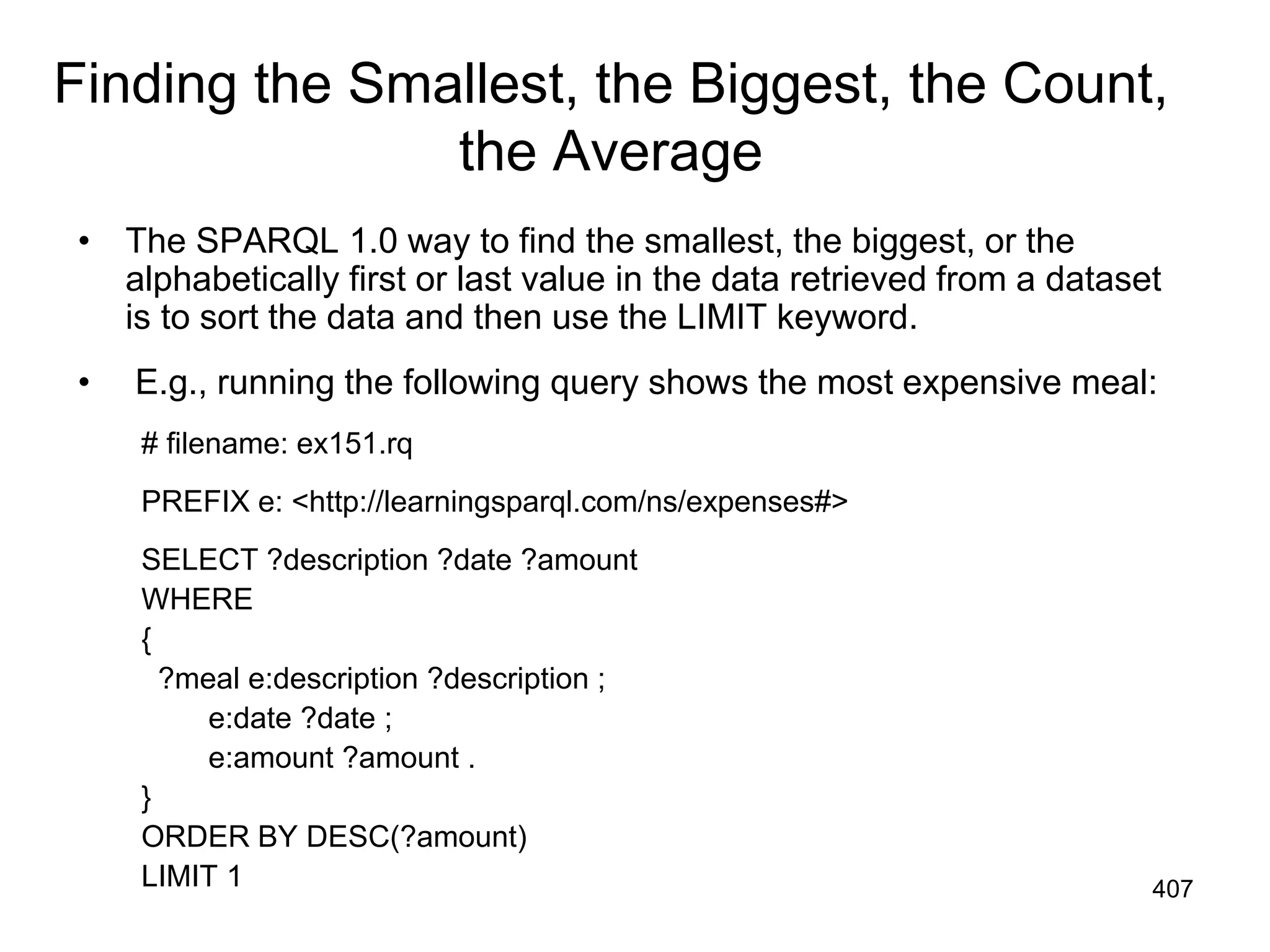 Finding the Smallest, the Biggest, the Count,
the Average
• The SPARQL 1.0 way to find the smallest, the biggest, or the
alphabetically first or last value in the data retrieved from a dataset
is to sort the data and then use the LIMIT keyword.
• E.g., running the following query shows the most expensive meal:
# filename: ex151.rq
PREFIX e: <http://learningsparql.com/ns/expenses#>
SELECT ?description ?date ?amount
WHERE
{
?meal e:description ?description ;
e:date ?date ;
e:amount ?amount .
}
ORDER BY DESC(?amount)
LIMIT 1 407
 