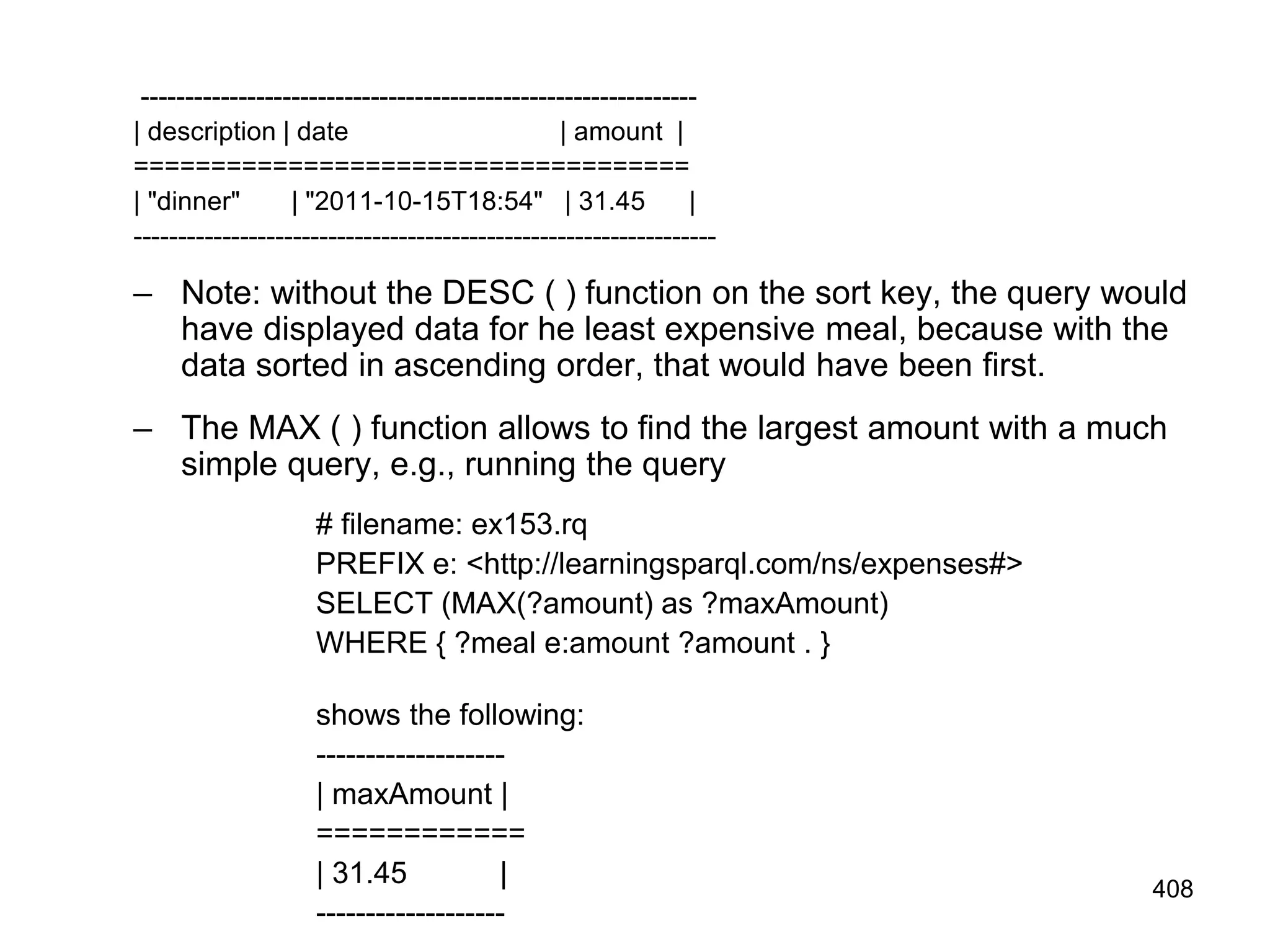 ---------------------------------------------------------------
| description | date | amount |
====================================
| "dinner" | "2011-10-15T18:54" | 31.45 |
------------------------------------------------------------------
– Note: without the DESC ( ) function on the sort key, the query would
have displayed data for he least expensive meal, because with the
data sorted in ascending order, that would have been first.
– The MAX ( ) function allows to find the largest amount with a much
simple query, e.g., running the query
# filename: ex153.rq
PREFIX e: <http://learningsparql.com/ns/expenses#>
SELECT (MAX(?amount) as ?maxAmount)
WHERE { ?meal e:amount ?amount . }
shows the following:
-------------------
| maxAmount |
============
| 31.45 |
-------------------
408
 
