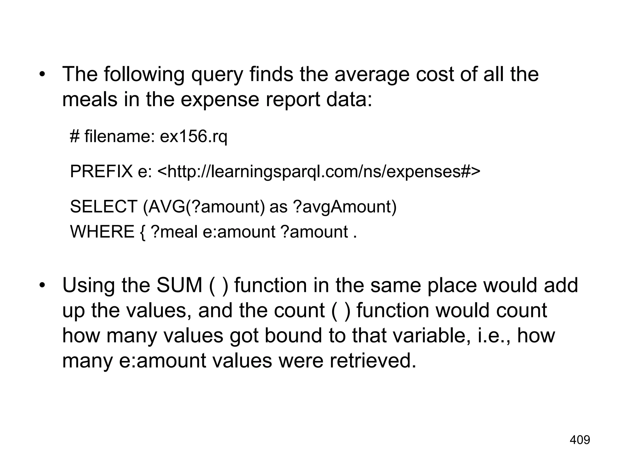 • The following query finds the average cost of all the
meals in the expense report data:
# filename: ex156.rq
PREFIX e: <http://learningsparql.com/ns/expenses#>
SELECT (AVG(?amount) as ?avgAmount)
WHERE { ?meal e:amount ?amount .
• Using the SUM ( ) function in the same place would add
up the values, and the count ( ) function would count
how many values got bound to that variable, i.e., how
many e:amount values were retrieved.
409
 
