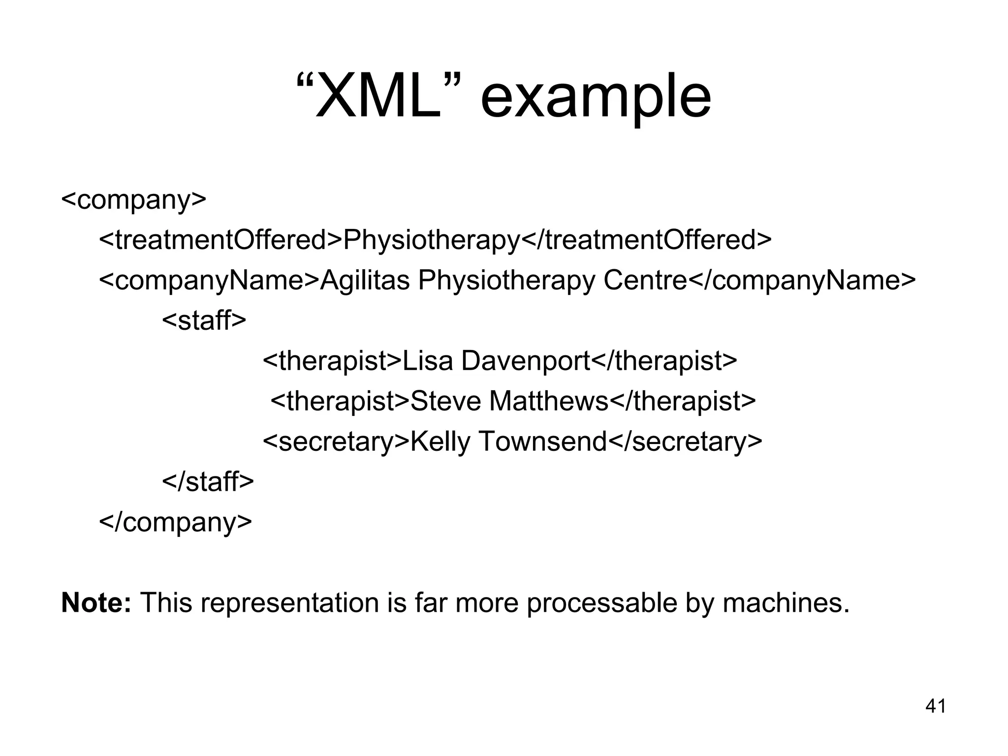 41
“XML” example
<company>
<treatmentOffered>Physiotherapy</treatmentOffered>
<companyName>Agilitas Physiotherapy Centre</companyName>
<staff>
<therapist>Lisa Davenport</therapist>
<therapist>Steve Matthews</therapist>
<secretary>Kelly Townsend</secretary>
</staff>
</company>
Note: This representation is far more processable by machines.
 