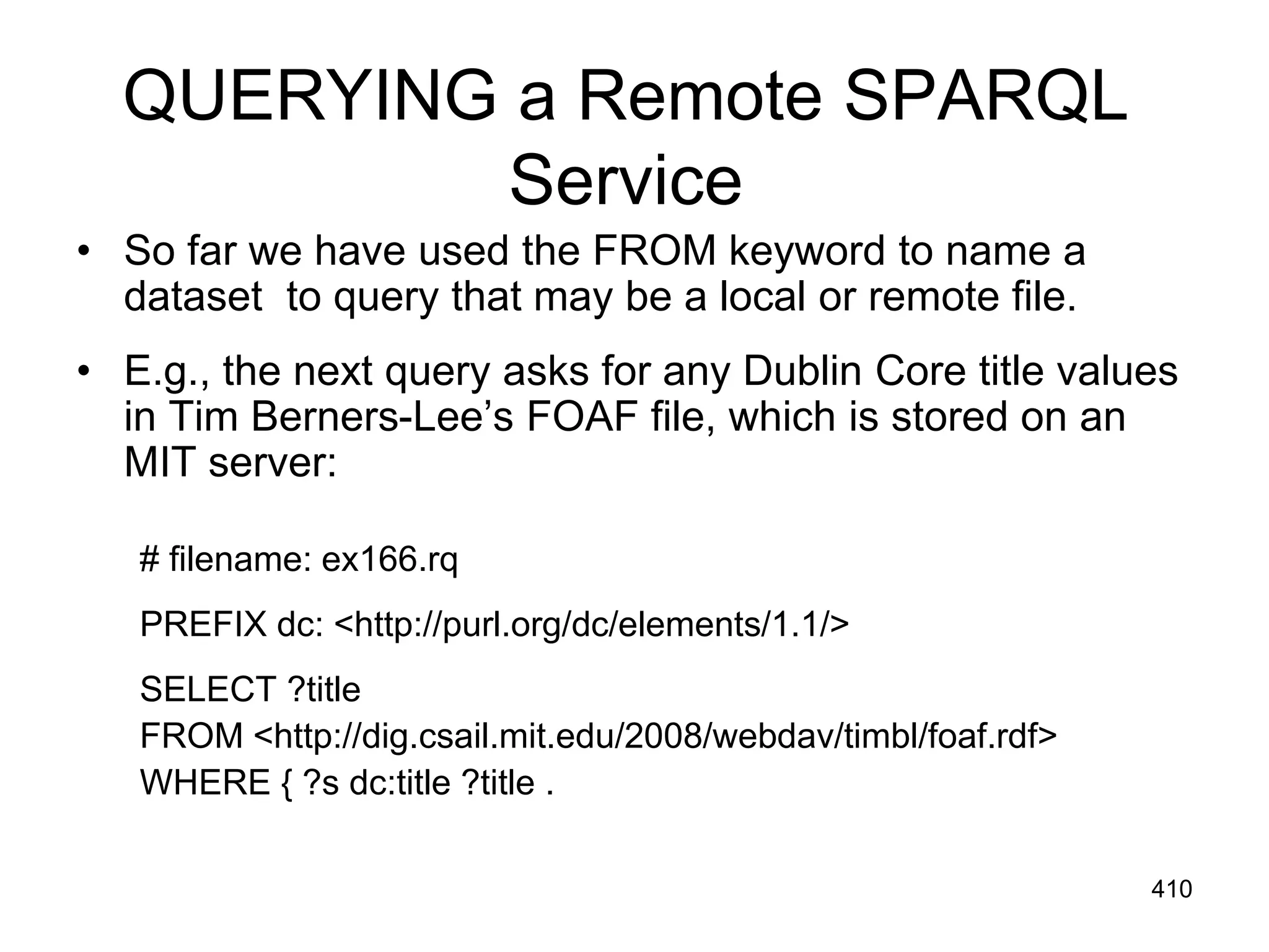 QUERYING a Remote SPARQL
Service
• So far we have used the FROM keyword to name a
dataset to query that may be a local or remote file.
• E.g., the next query asks for any Dublin Core title values
in Tim Berners-Lee’s FOAF file, which is stored on an
MIT server:
# filename: ex166.rq
PREFIX dc: <http://purl.org/dc/elements/1.1/>
SELECT ?title
FROM <http://dig.csail.mit.edu/2008/webdav/timbl/foaf.rdf>
WHERE { ?s dc:title ?title .
410
 