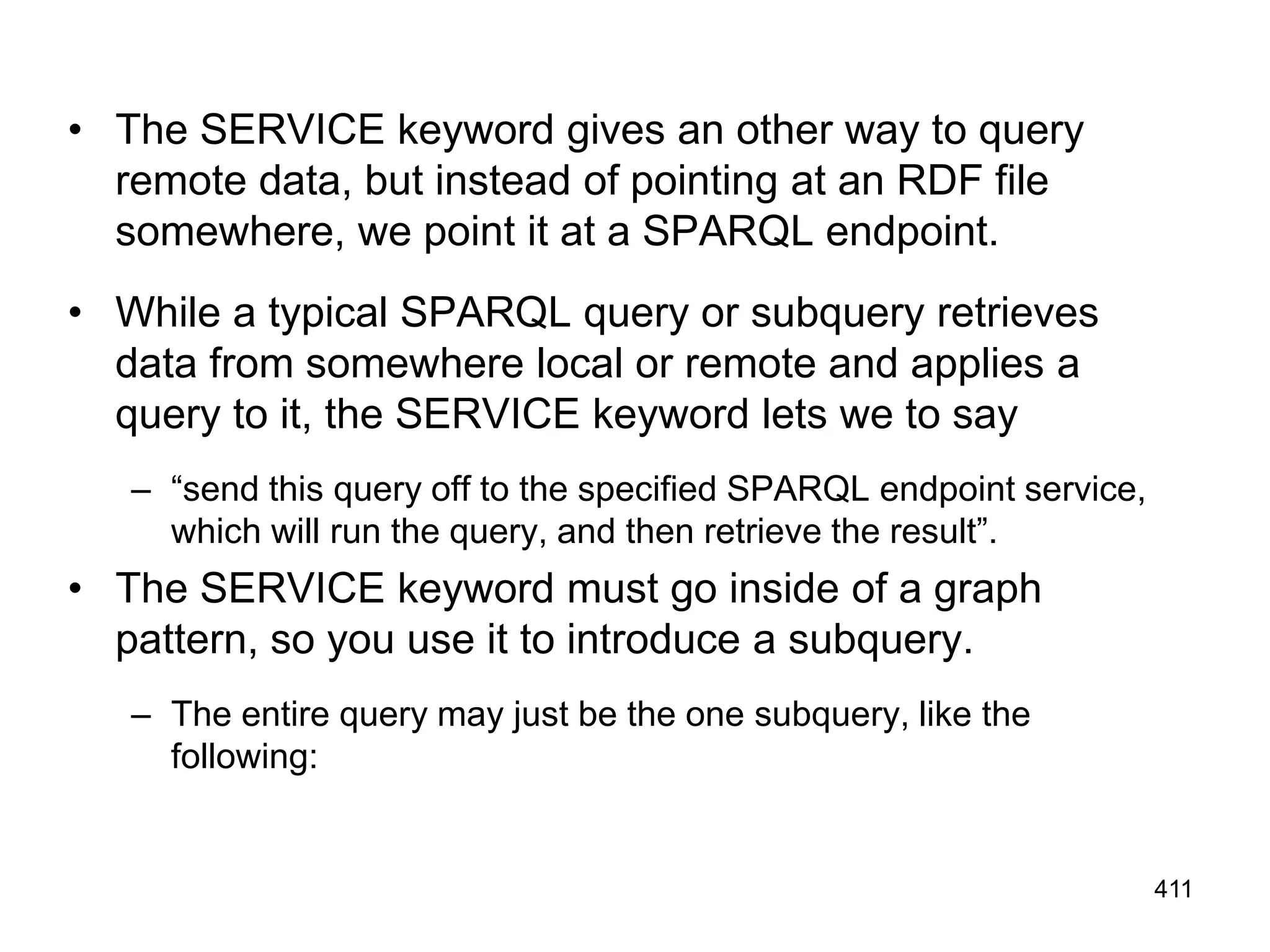 • The SERVICE keyword gives an other way to query
remote data, but instead of pointing at an RDF file
somewhere, we point it at a SPARQL endpoint.
• While a typical SPARQL query or subquery retrieves
data from somewhere local or remote and applies a
query to it, the SERVICE keyword lets we to say
– “send this query off to the specified SPARQL endpoint service,
which will run the query, and then retrieve the result”.
• The SERVICE keyword must go inside of a graph
pattern, so you use it to introduce a subquery.
– The entire query may just be the one subquery, like the
following:
411
 